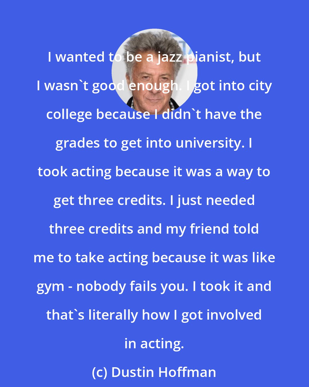 Dustin Hoffman: I wanted to be a jazz pianist, but I wasn't good enough. I got into city college because I didn't have the grades to get into university. I took acting because it was a way to get three credits. I just needed three credits and my friend told me to take acting because it was like gym - nobody fails you. I took it and that's literally how I got involved in acting.