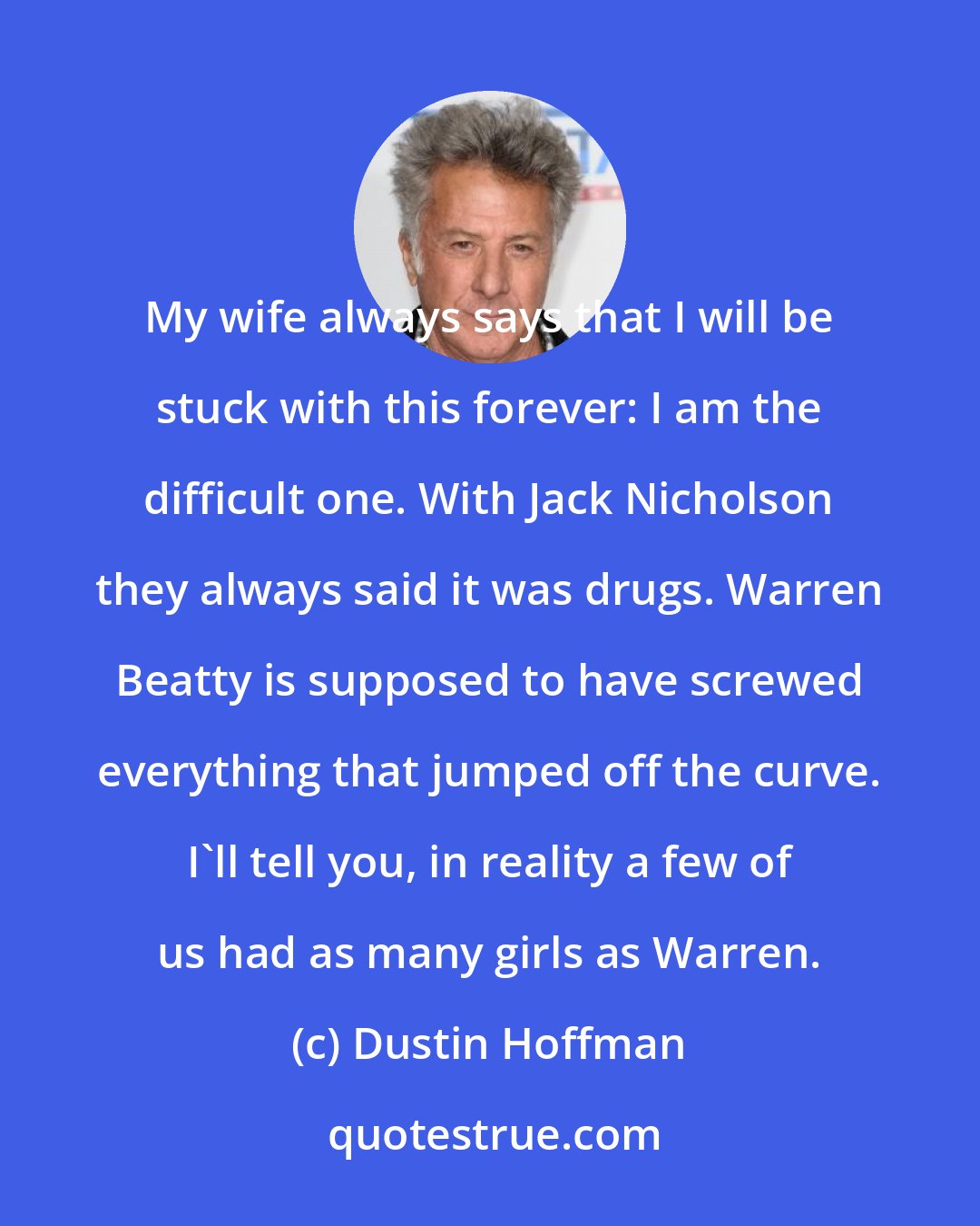 Dustin Hoffman: My wife always says that I will be stuck with this forever: I am the difficult one. With Jack Nicholson they always said it was drugs. Warren Beatty is supposed to have screwed everything that jumped off the curve. I'll tell you, in reality a few of us had as many girls as Warren.