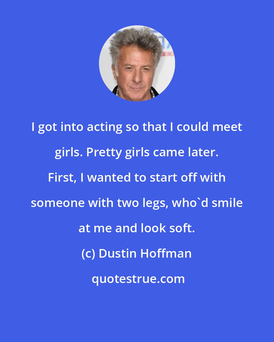 Dustin Hoffman: I got into acting so that I could meet girls. Pretty girls came later. First, I wanted to start off with someone with two legs, who'd smile at me and look soft.