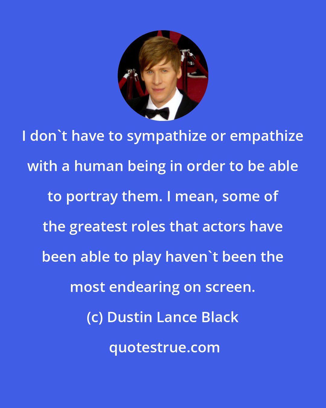 Dustin Lance Black: I don't have to sympathize or empathize with a human being in order to be able to portray them. I mean, some of the greatest roles that actors have been able to play haven't been the most endearing on screen.