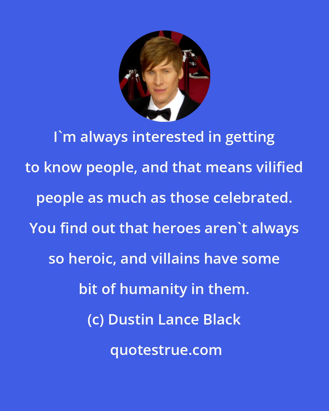 Dustin Lance Black: I'm always interested in getting to know people, and that means vilified people as much as those celebrated. You find out that heroes aren't always so heroic, and villains have some bit of humanity in them.