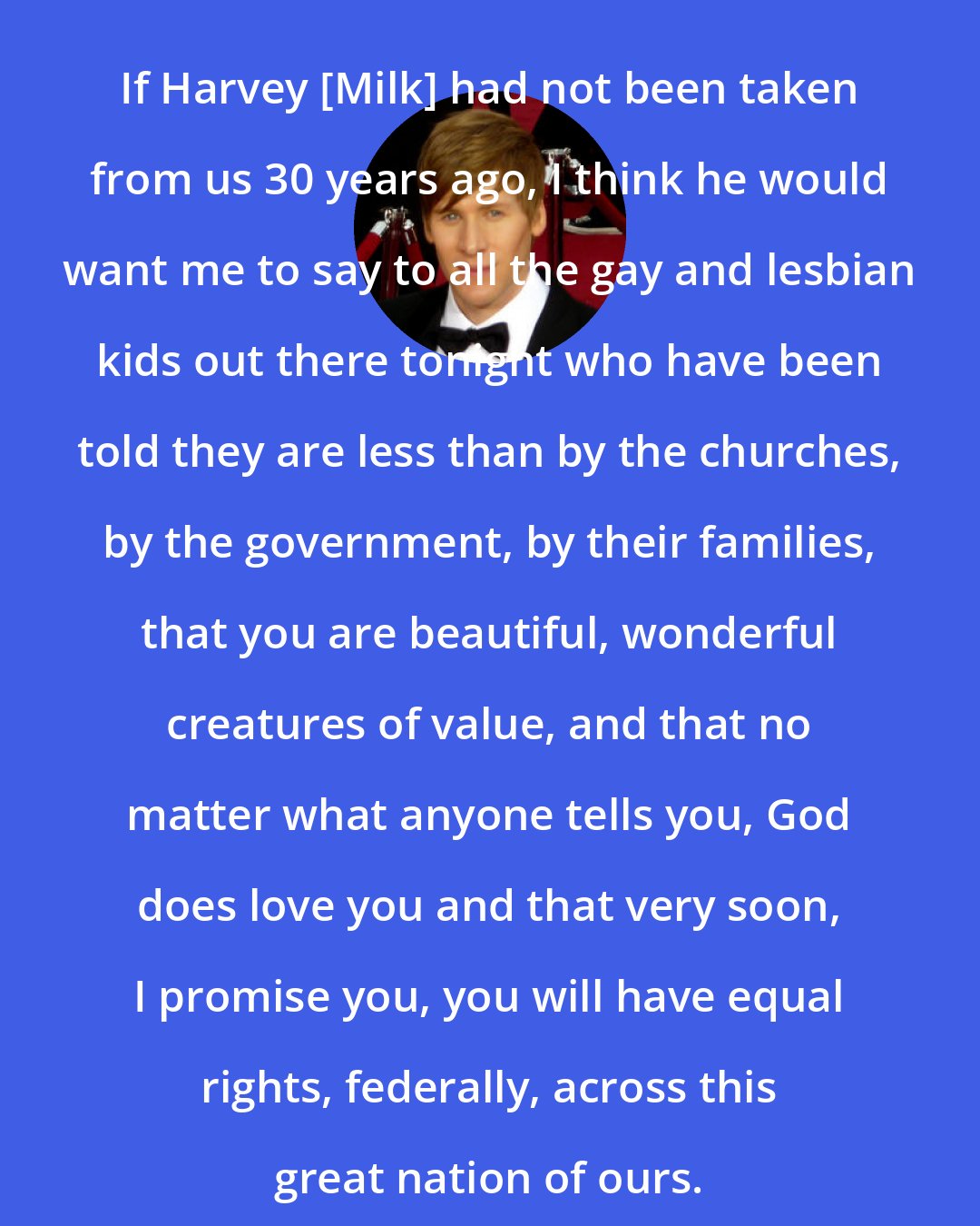 Dustin Lance Black: If Harvey [Milk] had not been taken from us 30 years ago, I think he would want me to say to all the gay and lesbian kids out there tonight who have been told they are less than by the churches, by the government, by their families, that you are beautiful, wonderful creatures of value, and that no matter what anyone tells you, God does love you and that very soon, I promise you, you will have equal rights, federally, across this great nation of ours.