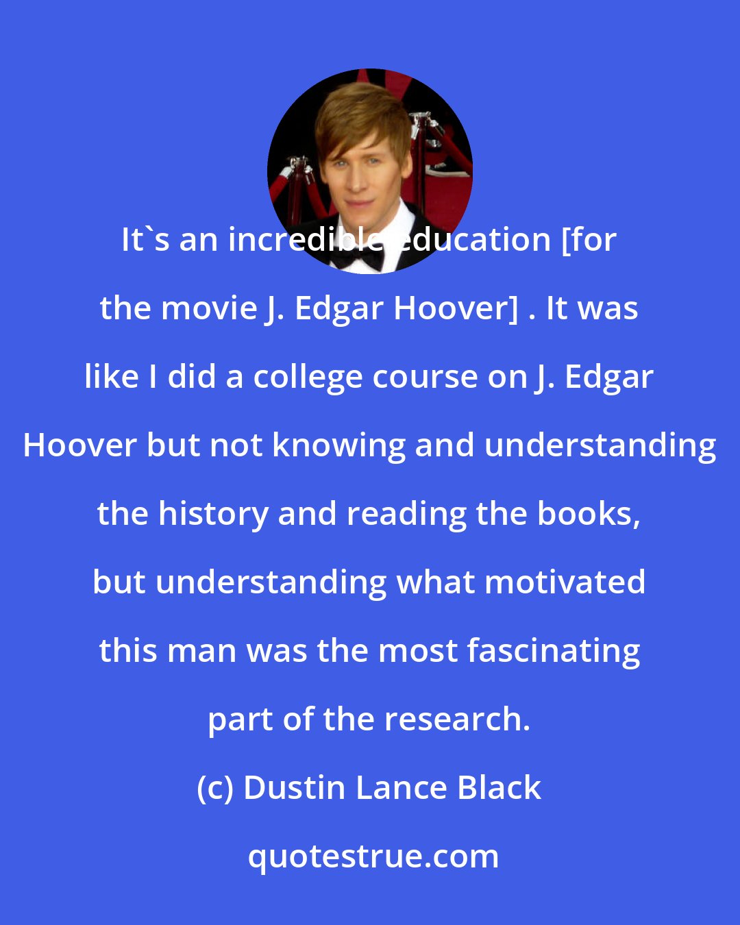 Dustin Lance Black: It's an incredible education [for the movie J. Edgar Hoover] . It was like I did a college course on J. Edgar Hoover but not knowing and understanding the history and reading the books, but understanding what motivated this man was the most fascinating part of the research.