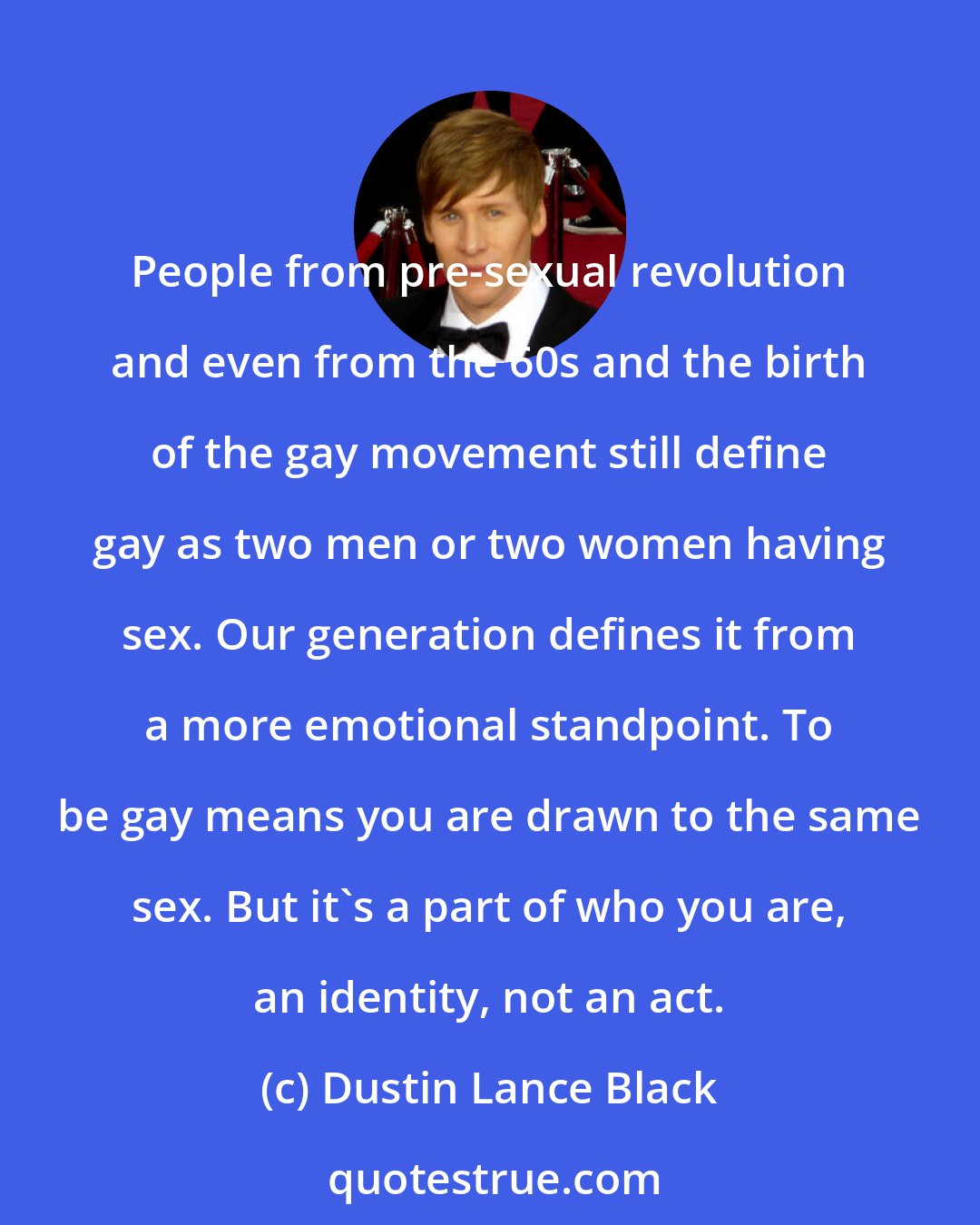 Dustin Lance Black: People from pre-sexual revolution and even from the 60s and the birth of the gay movement still define gay as two men or two women having sex. Our generation defines it from a more emotional standpoint. To be gay means you are drawn to the same sex. But it's a part of who you are, an identity, not an act.