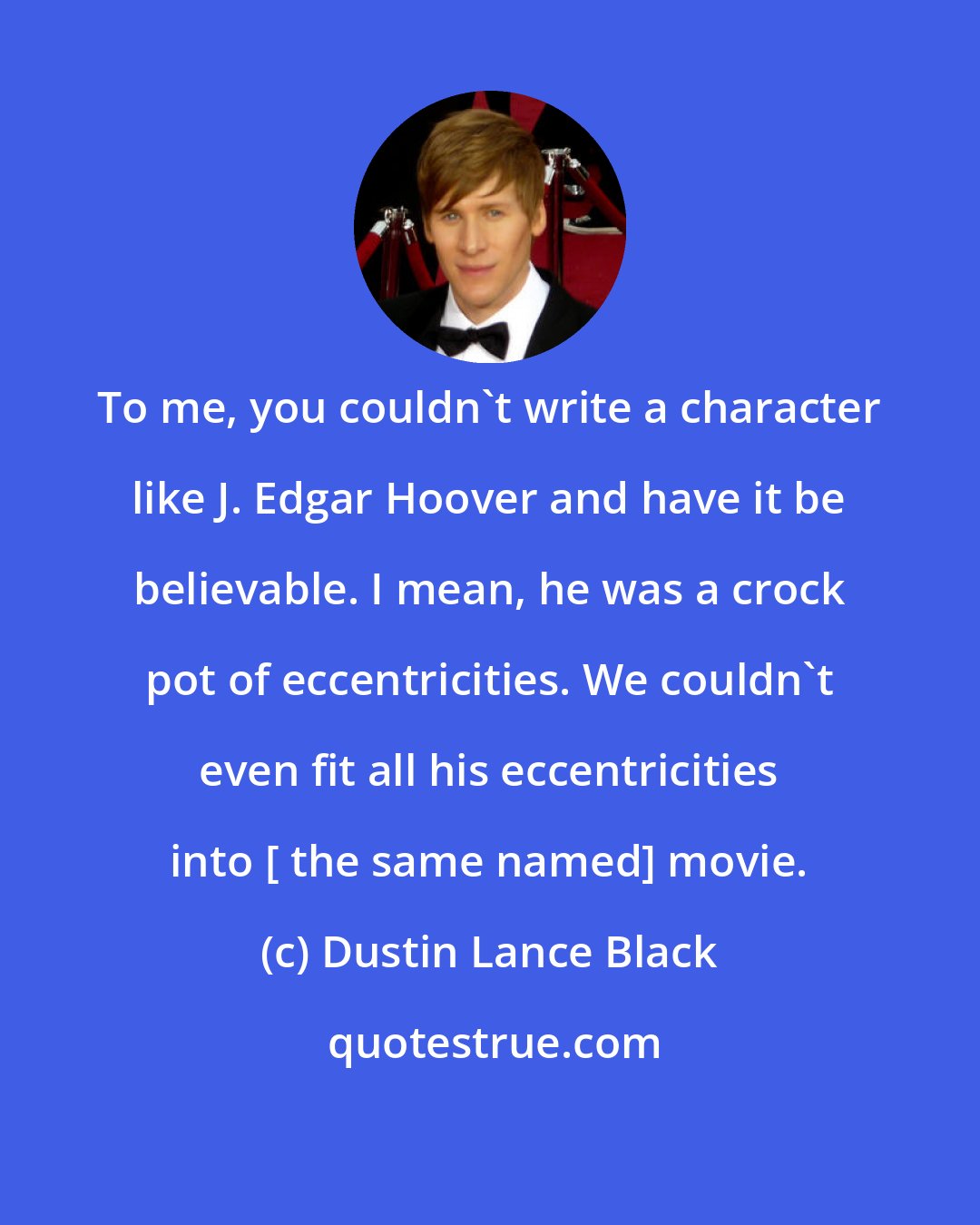 Dustin Lance Black: To me, you couldn't write a character like J. Edgar Hoover and have it be believable. I mean, he was a crock pot of eccentricities. We couldn't even fit all his eccentricities into [ the same named] movie.