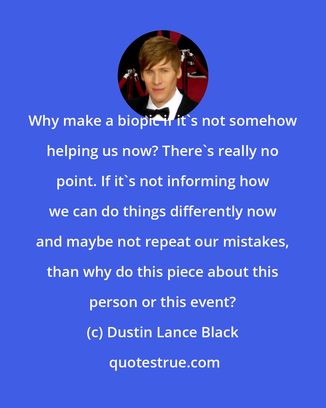 Dustin Lance Black: Why make a biopic if it's not somehow helping us now? There's really no point. If it's not informing how we can do things differently now and maybe not repeat our mistakes, than why do this piece about this person or this event?