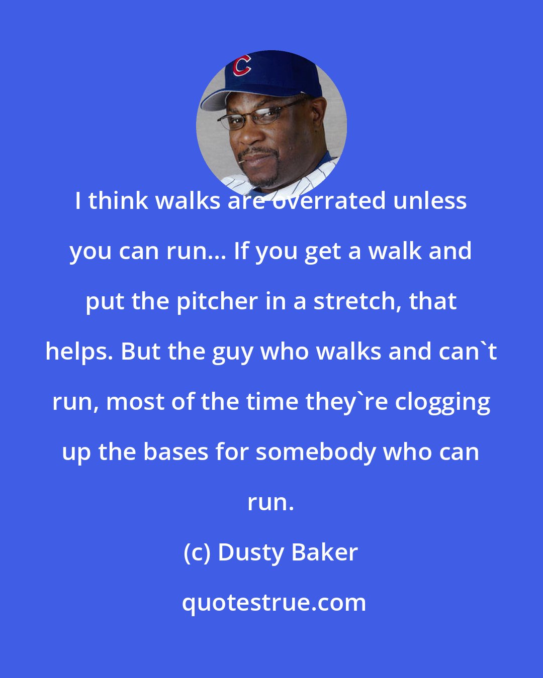 Dusty Baker: I think walks are overrated unless you can run... If you get a walk and put the pitcher in a stretch, that helps. But the guy who walks and can't run, most of the time they're clogging up the bases for somebody who can run.