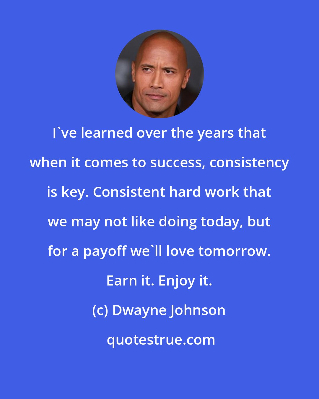 Dwayne Johnson: I've learned over the years that when it comes to success, consistency is key. Consistent hard work that we may not like doing today, but for a payoff we'll love tomorrow. Earn it. Enjoy it.