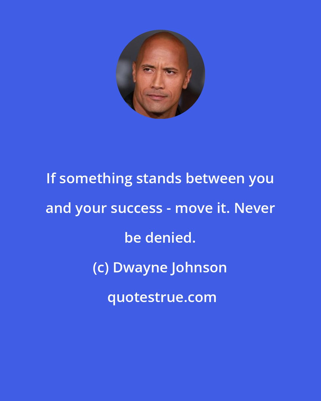 Dwayne Johnson: If something stands between you and your success - move it. Never be denied.