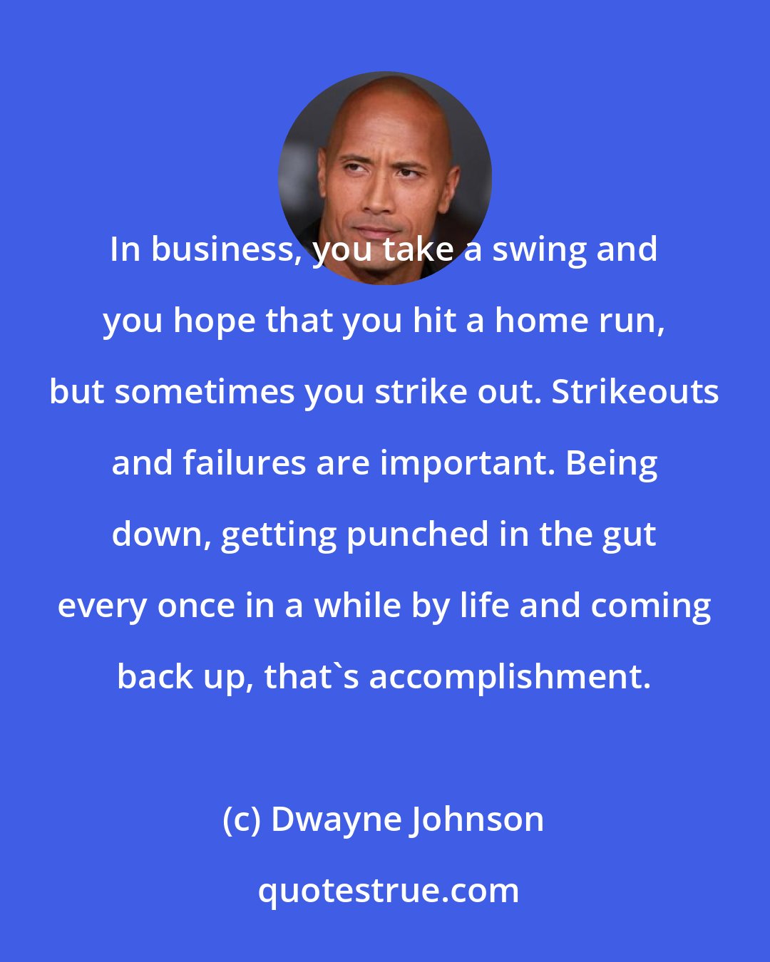 Dwayne Johnson: In business, you take a swing and you hope that you hit a home run, but sometimes you strike out. Strikeouts and failures are important. Being down, getting punched in the gut every once in a while by life and coming back up, that's accomplishment.