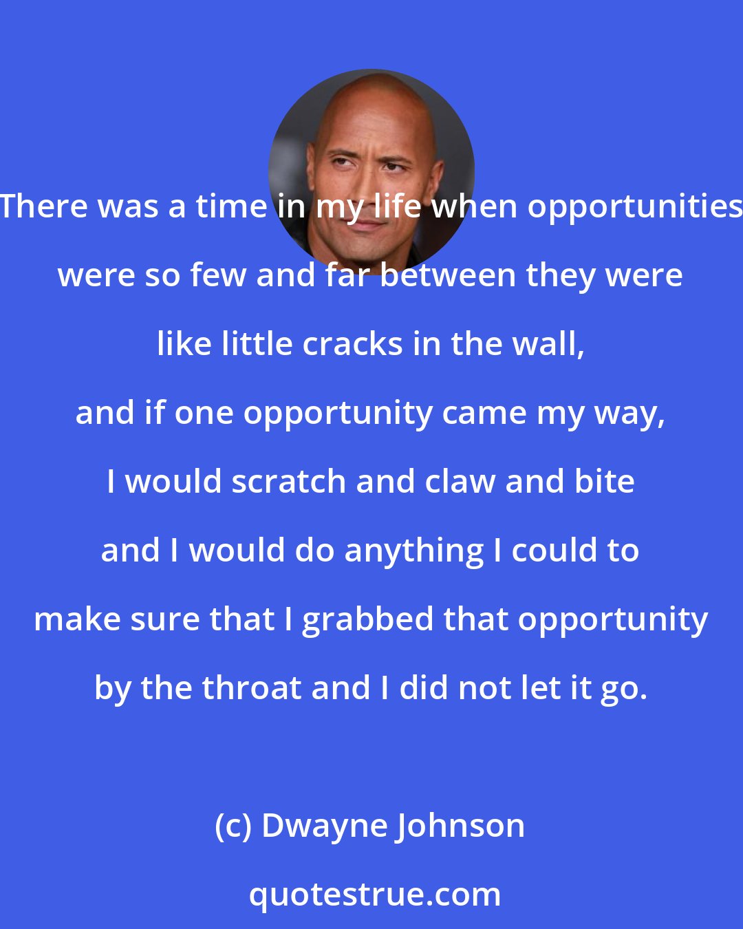 Dwayne Johnson: There was a time in my life when opportunities were so few and far between they were like little cracks in the wall, and if one opportunity came my way, I would scratch and claw and bite and I would do anything I could to make sure that I grabbed that opportunity by the throat and I did not let it go.