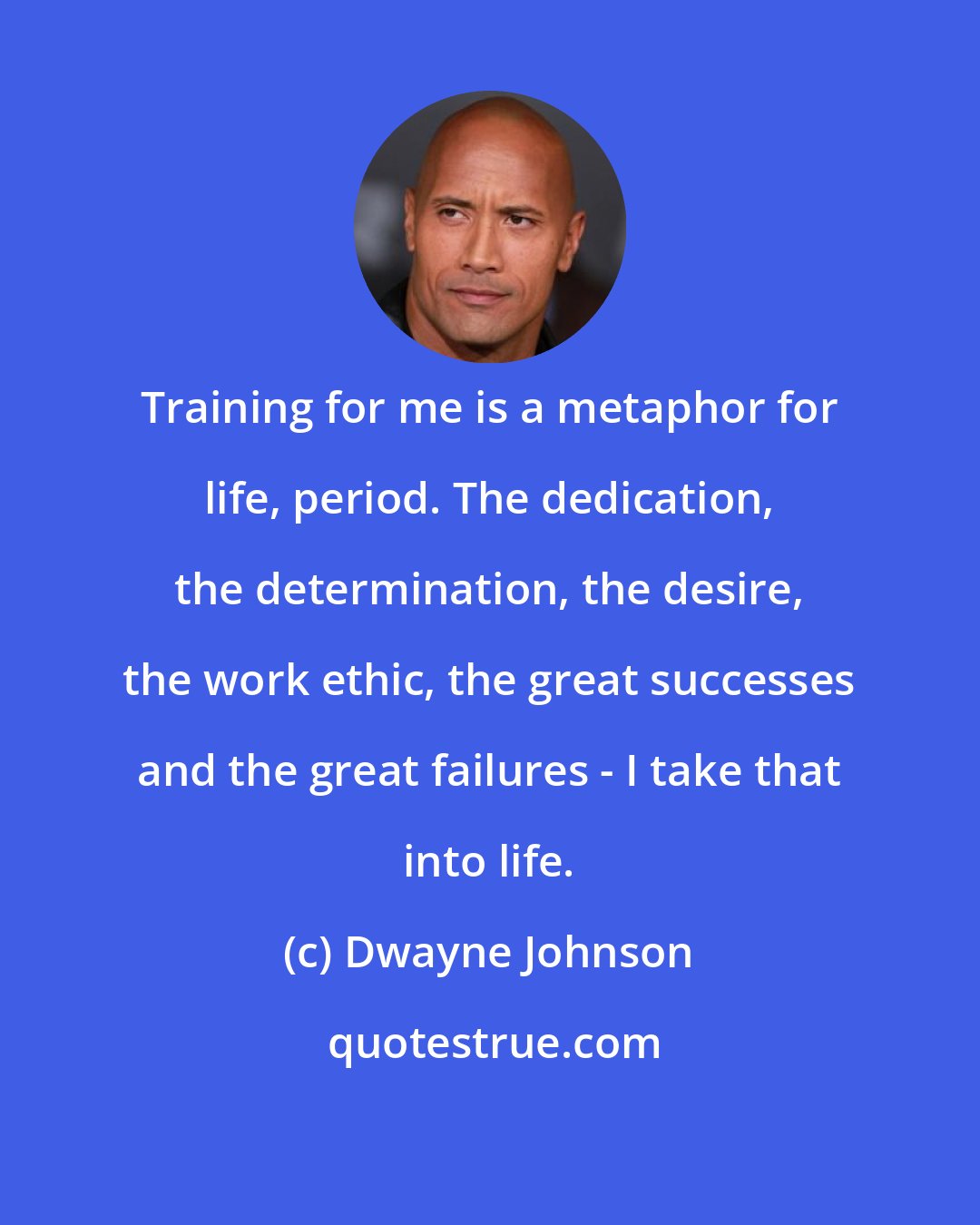 Dwayne Johnson: Training for me is a metaphor for life, period. The dedication, the determination, the desire, the work ethic, the great successes and the great failures - I take that into life.