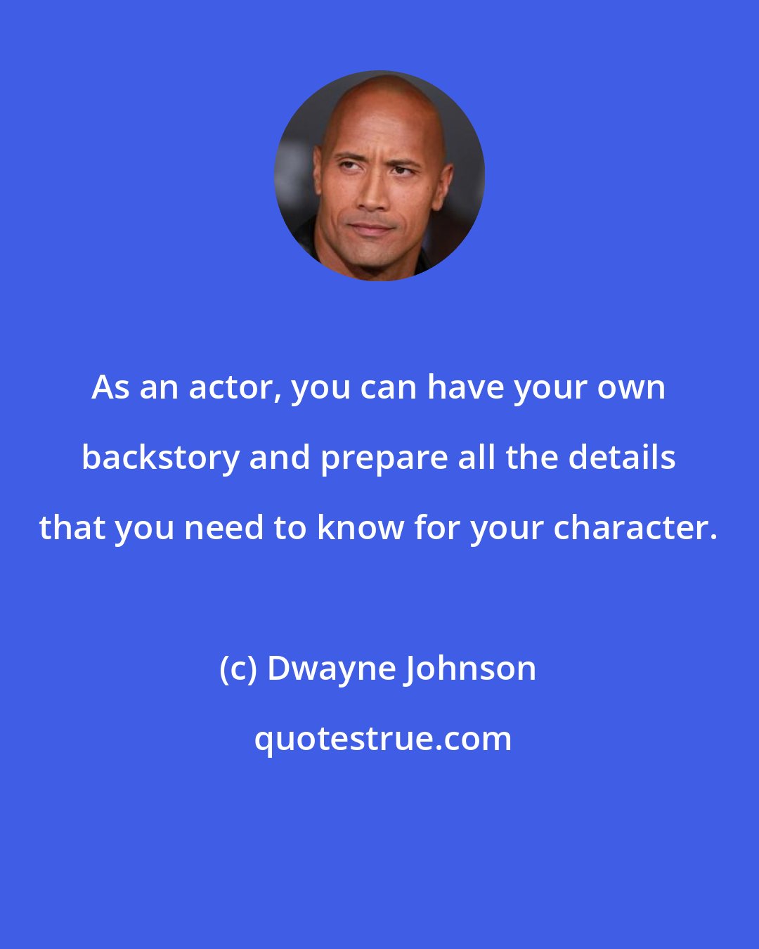 Dwayne Johnson: As an actor, you can have your own backstory and prepare all the details that you need to know for your character.
