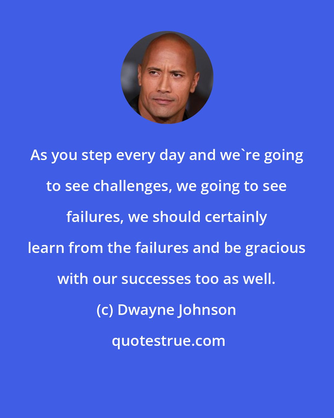 Dwayne Johnson: As you step every day and we're going to see challenges, we going to see failures, we should certainly learn from the failures and be gracious with our successes too as well.