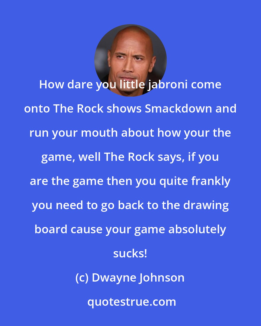 Dwayne Johnson: How dare you little jabroni come onto The Rock shows Smackdown and run your mouth about how your the game, well The Rock says, if you are the game then you quite frankly you need to go back to the drawing board cause your game absolutely sucks!