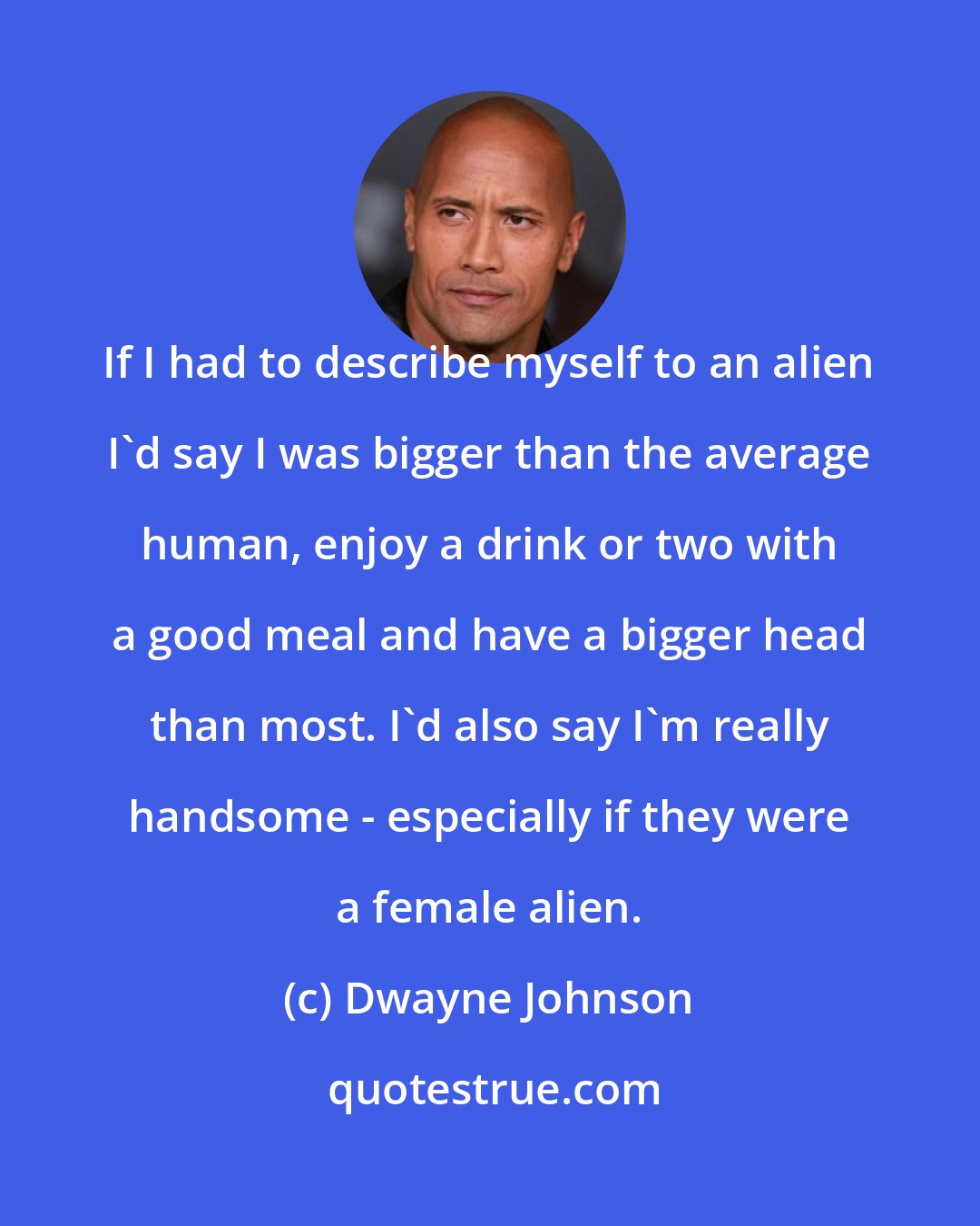 Dwayne Johnson: If I had to describe myself to an alien I'd say I was bigger than the average human, enjoy a drink or two with a good meal and have a bigger head than most. I'd also say I'm really handsome - especially if they were a female alien.