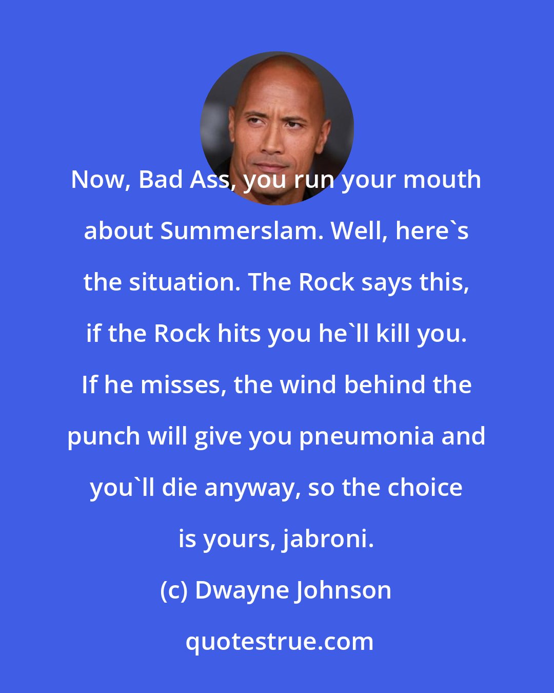 Dwayne Johnson: Now, Bad Ass, you run your mouth about Summerslam. Well, here's the situation. The Rock says this, if the Rock hits you he'll kill you. If he misses, the wind behind the punch will give you pneumonia and you'll die anyway, so the choice is yours, jabroni.