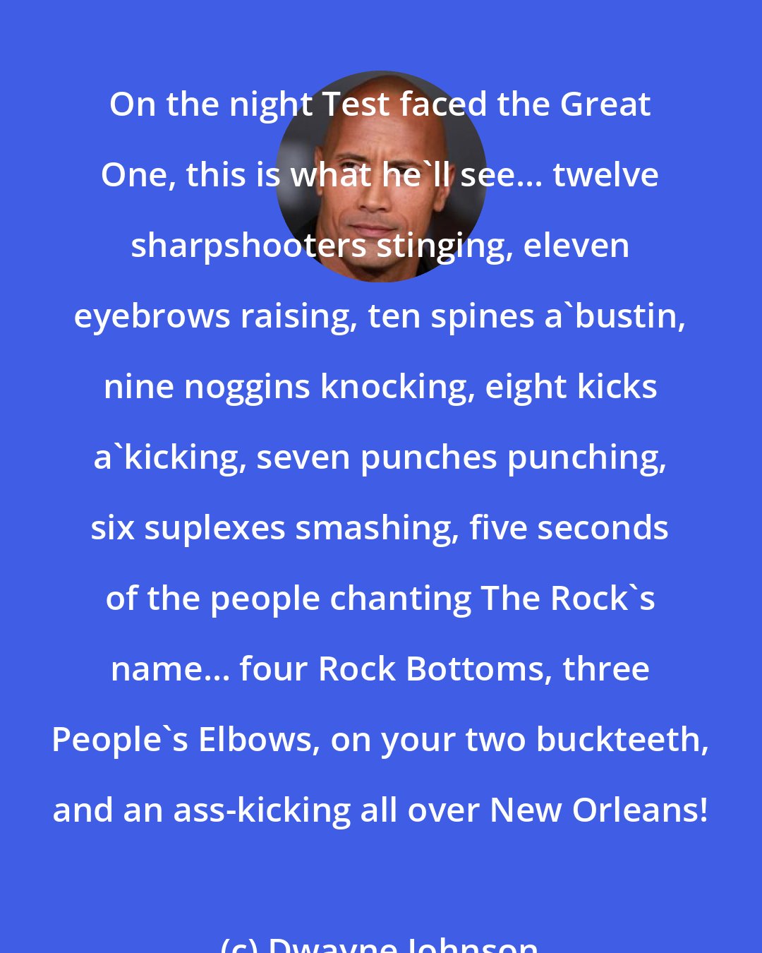 Dwayne Johnson: On the night Test faced the Great One, this is what he'll see... twelve sharpshooters stinging, eleven eyebrows raising, ten spines a'bustin, nine noggins knocking, eight kicks a'kicking, seven punches punching, six suplexes smashing, five seconds of the people chanting The Rock's name... four Rock Bottoms, three People's Elbows, on your two buckteeth, and an ass-kicking all over New Orleans!