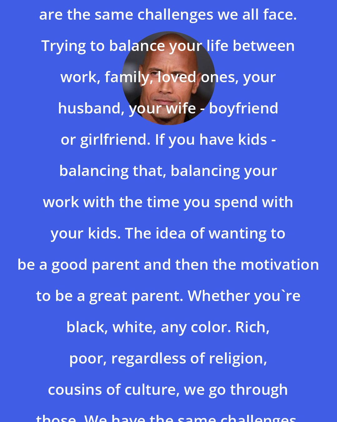 Dwayne Johnson: The challenges that I face today are the same challenges we all face. Trying to balance your life between work, family, loved ones, your husband, your wife - boyfriend or girlfriend. If you have kids - balancing that, balancing your work with the time you spend with your kids. The idea of wanting to be a good parent and then the motivation to be a great parent. Whether you're black, white, any color. Rich, poor, regardless of religion, cousins of culture, we go through those. We have the same challenges.