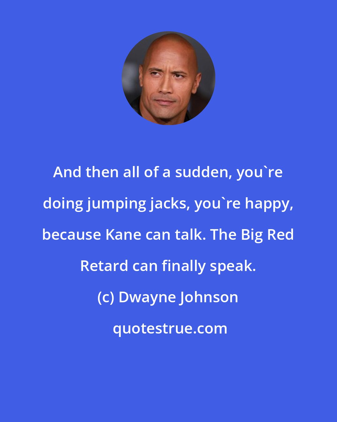 Dwayne Johnson: And then all of a sudden, you're doing jumping jacks, you're happy, because Kane can talk. The Big Red Retard can finally speak.
