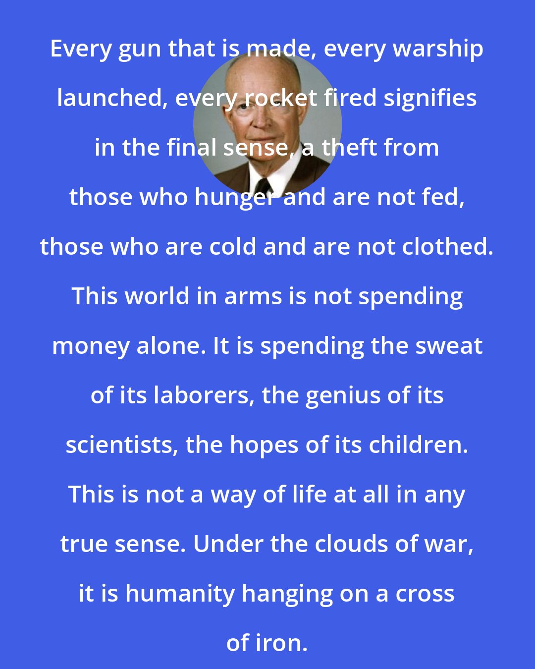 Dwight D. Eisenhower: Every gun that is made, every warship launched, every rocket fired signifies in the final sense, a theft from those who hunger and are not fed, those who are cold and are not clothed. This world in arms is not spending money alone. It is spending the sweat of its laborers, the genius of its scientists, the hopes of its children. This is not a way of life at all in any true sense. Under the clouds of war, it is humanity hanging on a cross of iron.