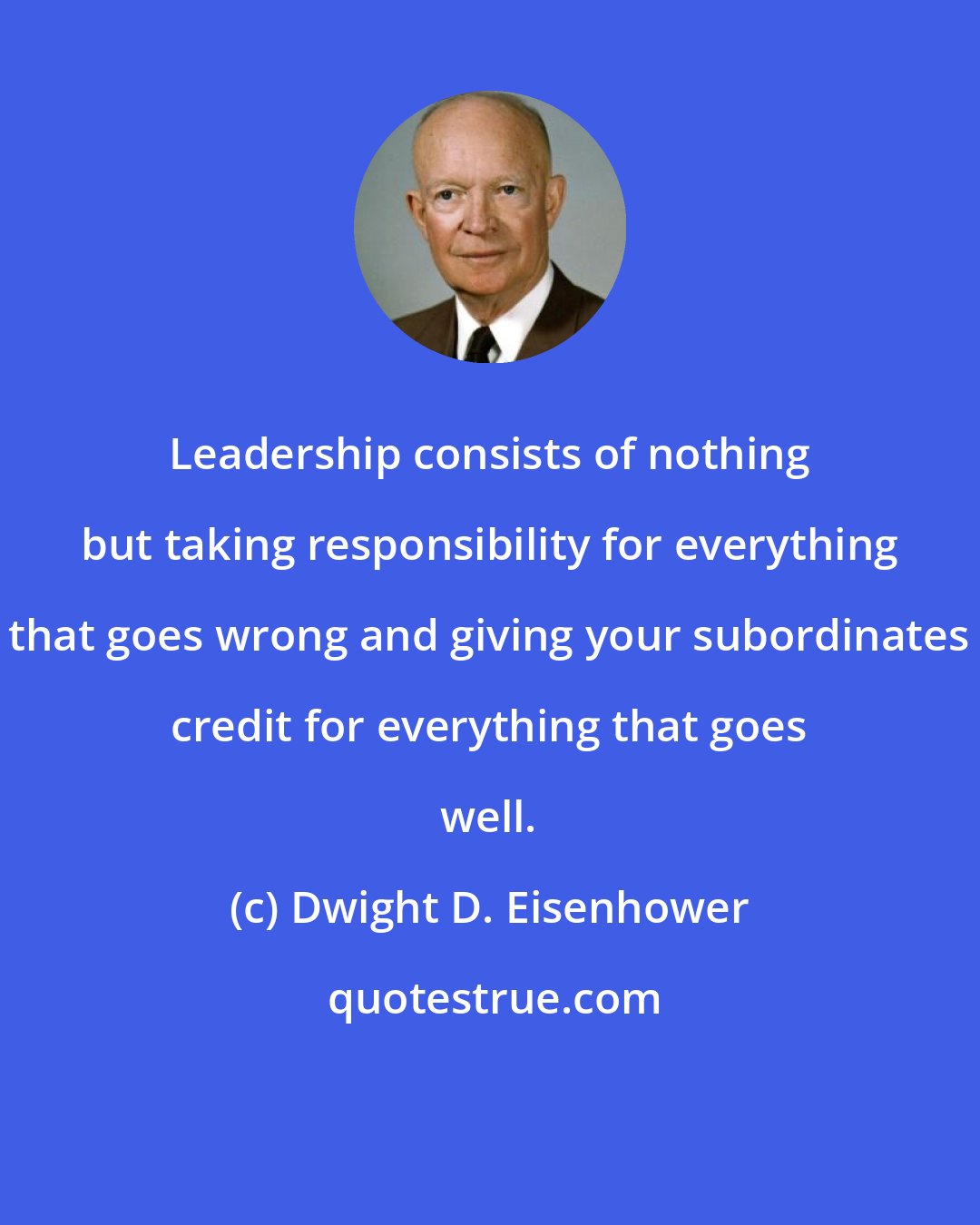 Dwight D. Eisenhower: Leadership consists of nothing but taking responsibility for everything that goes wrong and giving your subordinates credit for everything that goes well.