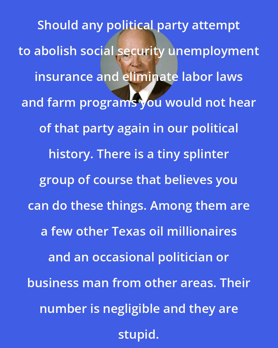 Dwight D. Eisenhower: Should any political party attempt to abolish social security unemployment insurance and eliminate labor laws and farm programs you would not hear of that party again in our political history. There is a tiny splinter group of course that believes you can do these things. Among them are a few other Texas oil millionaires and an occasional politician or business man from other areas. Their number is negligible and they are stupid.