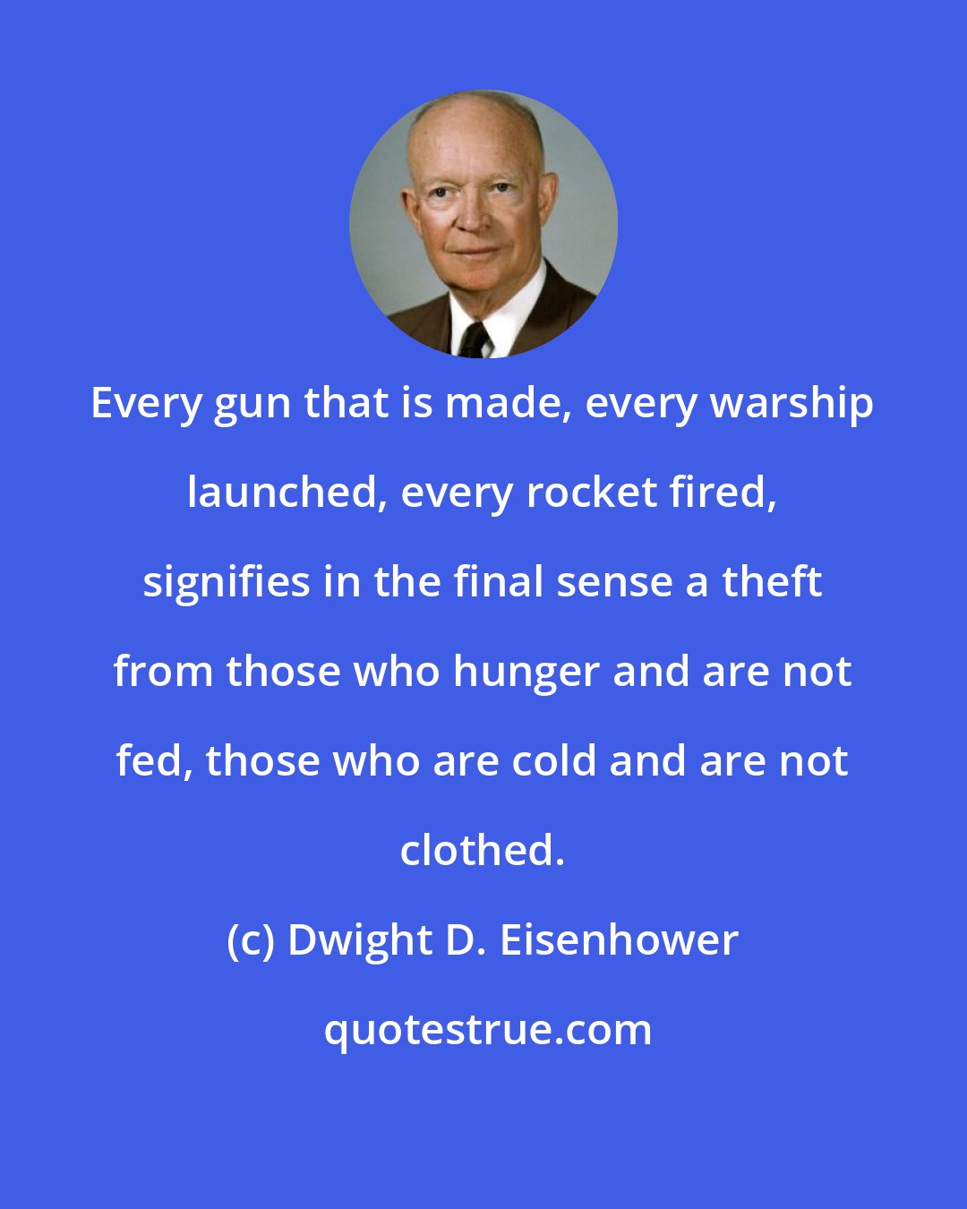 Dwight D. Eisenhower: Every gun that is made, every warship launched, every rocket fired, signifies in the final sense a theft from those who hunger and are not fed, those who are cold and are not clothed.