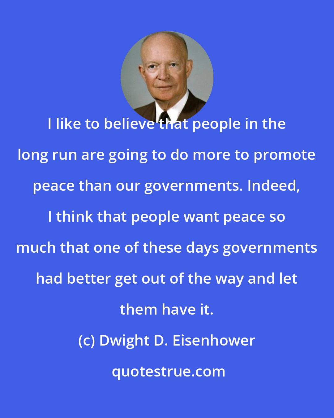 Dwight D. Eisenhower: I like to believe that people in the long run are going to do more to promote peace than our governments. Indeed, I think that people want peace so much that one of these days governments had better get out of the way and let them have it.