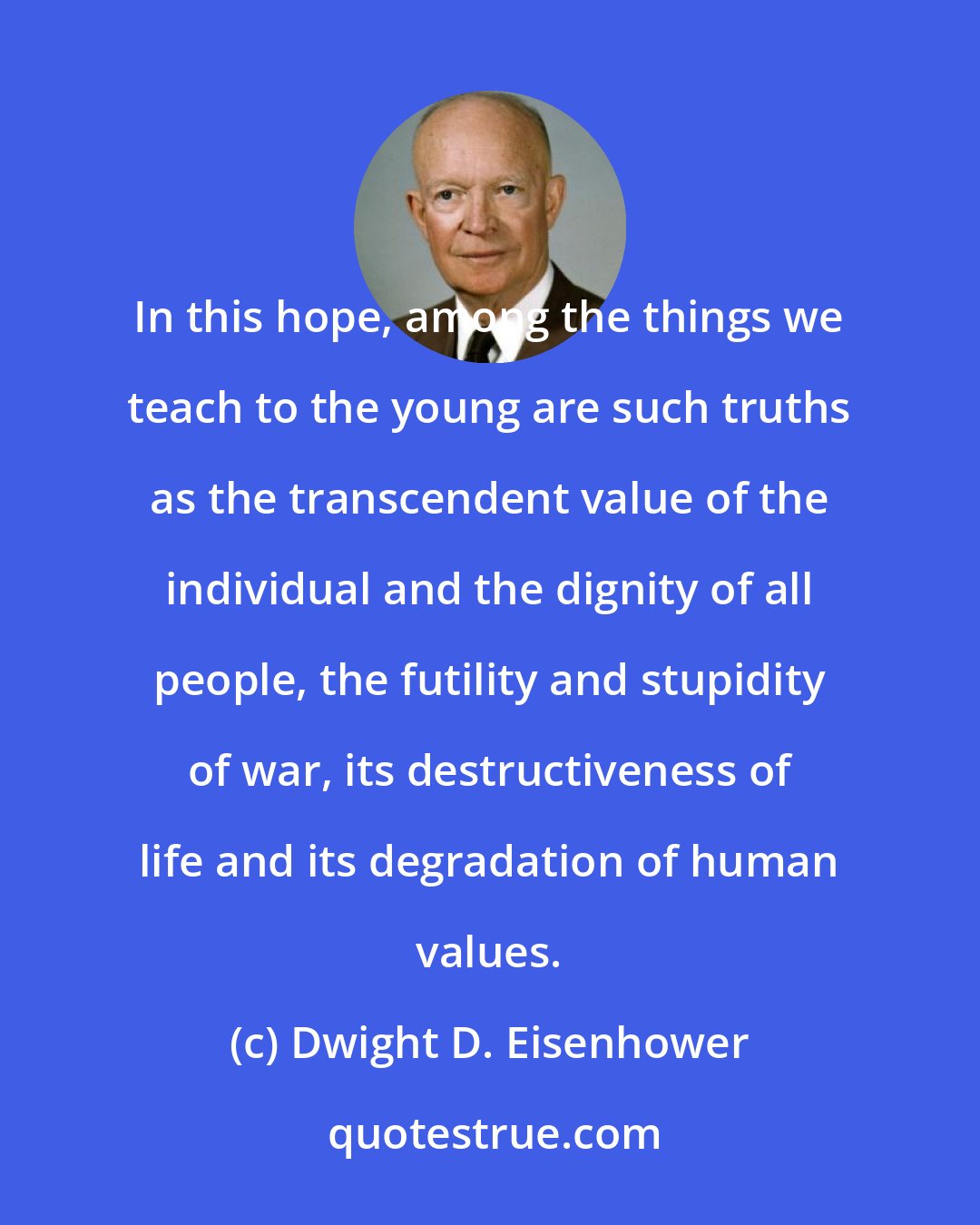 Dwight D. Eisenhower: In this hope, among the things we teach to the young are such truths as the transcendent value of the individual and the dignity of all people, the futility and stupidity of war, its destructiveness of life and its degradation of human values.
