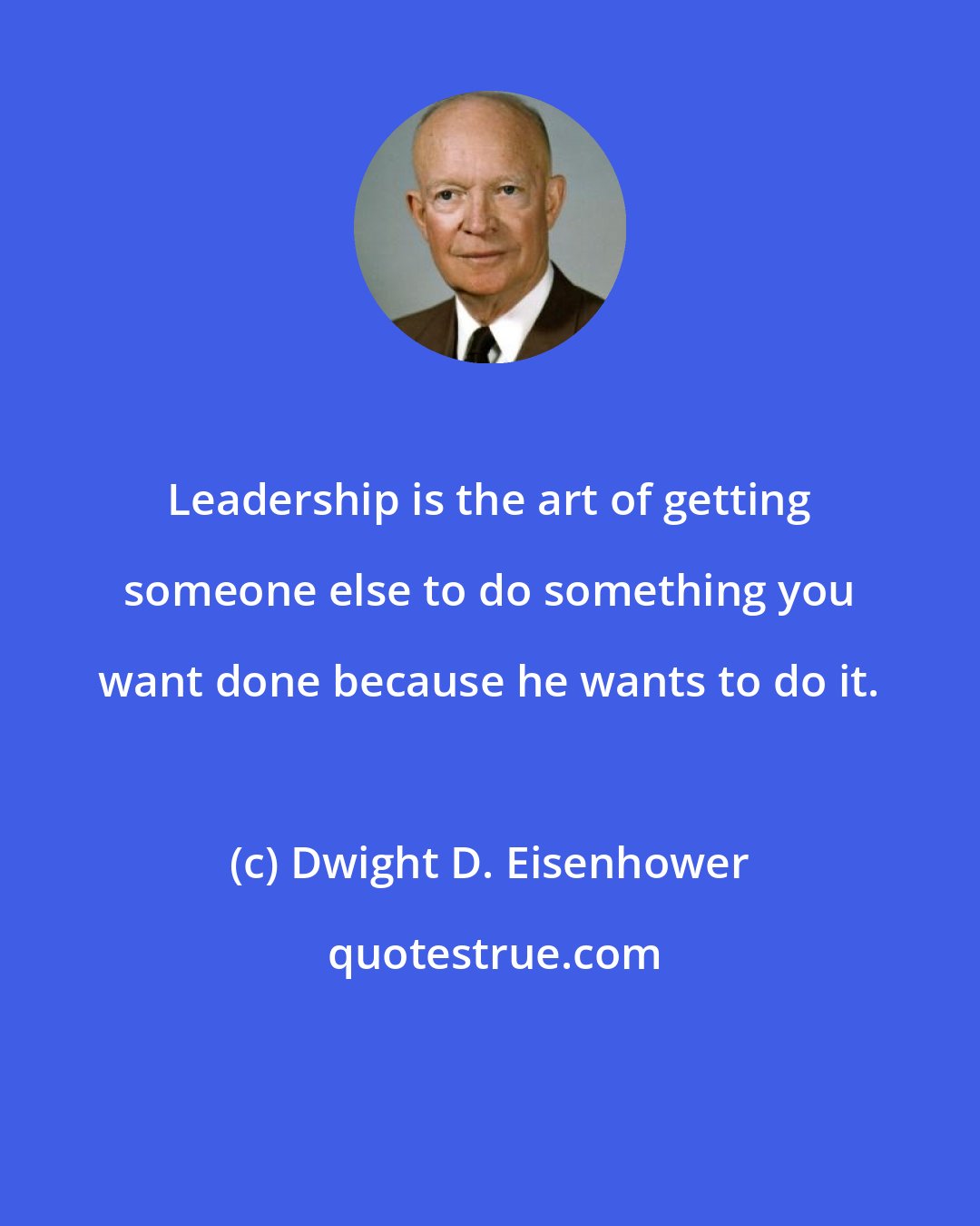 Dwight D. Eisenhower: Leadership is the art of getting someone else to do something you want done because he wants to do it.