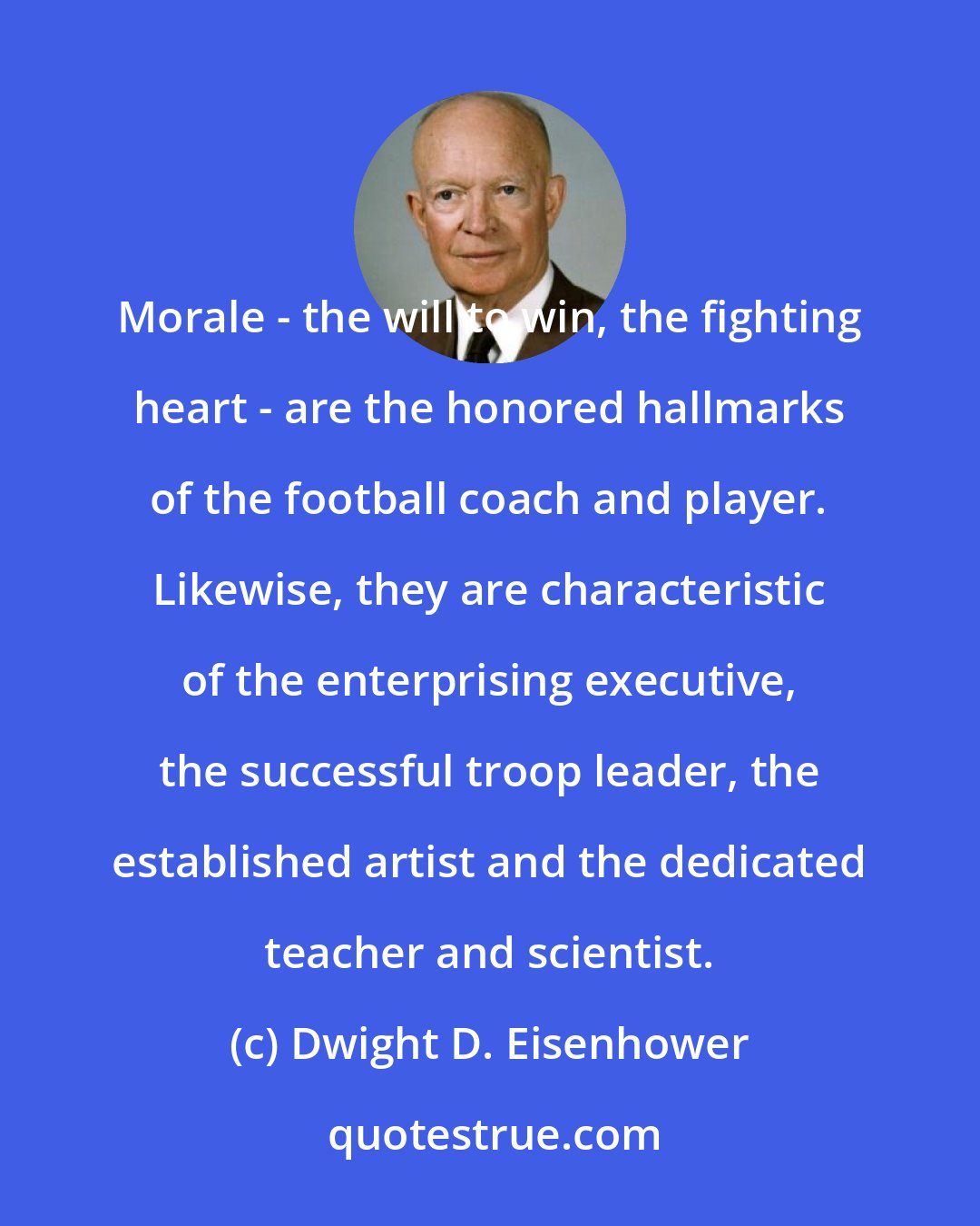 Dwight D. Eisenhower: Morale - the will to win, the fighting heart - are the honored hallmarks of the football coach and player. Likewise, they are characteristic of the enterprising executive, the successful troop leader, the established artist and the dedicated teacher and scientist.