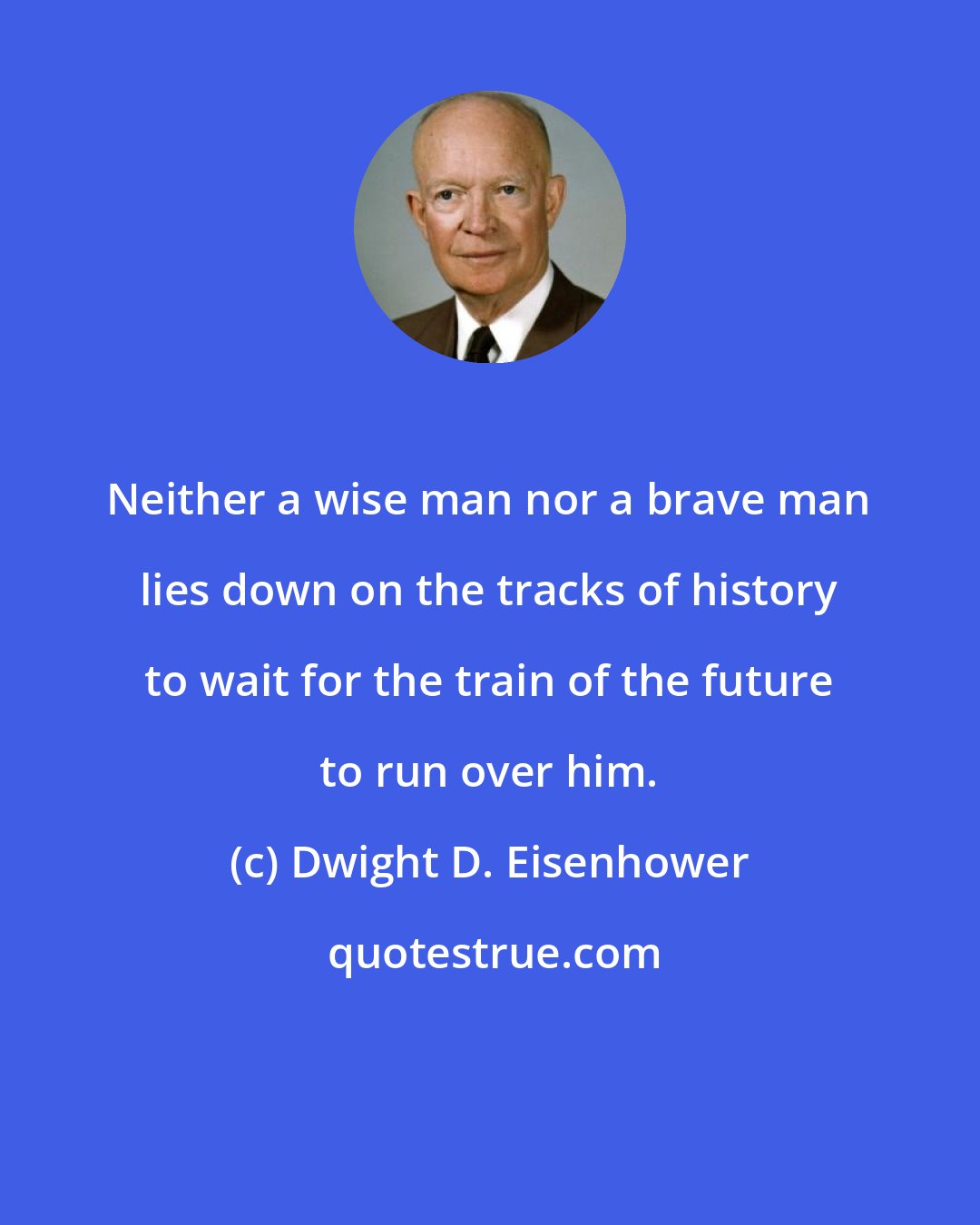 Dwight D. Eisenhower: Neither a wise man nor a brave man lies down on the tracks of history to wait for the train of the future to run over him.
