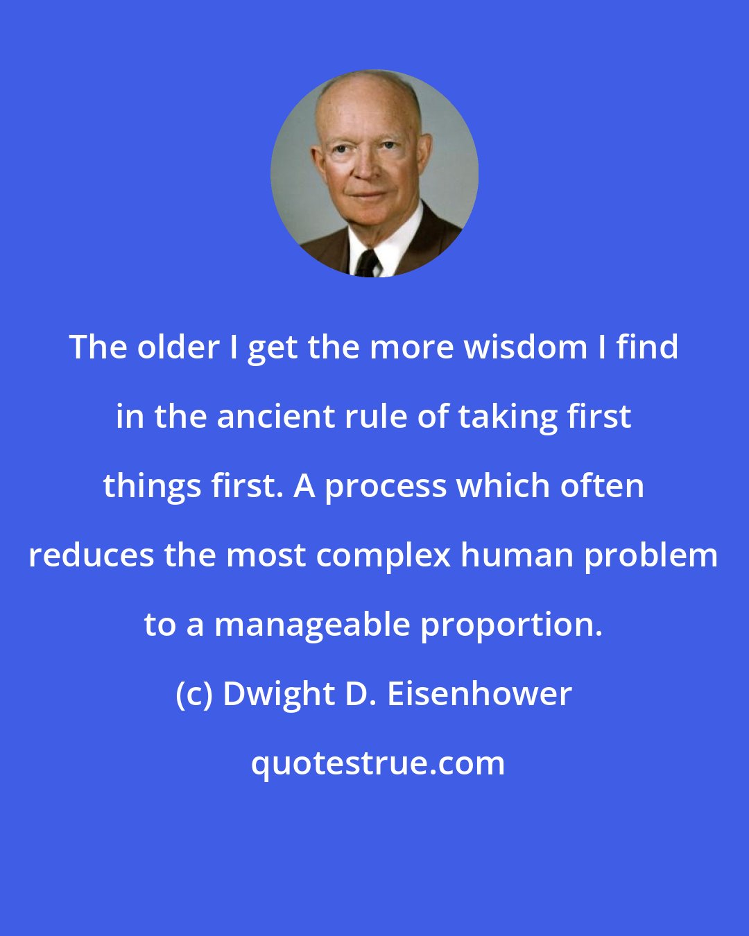 Dwight D. Eisenhower: The older I get the more wisdom I find in the ancient rule of taking first things first. A process which often reduces the most complex human problem to a manageable proportion.