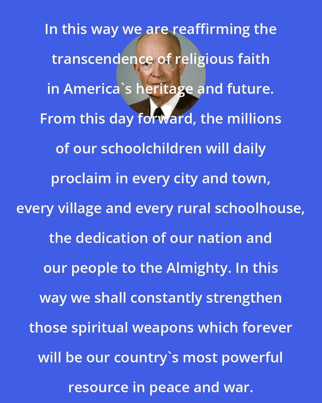 Dwight D. Eisenhower: In this way we are reaffirming the transcendence of religious faith in America's heritage and future. From this day forward, the millions of our schoolchildren will daily proclaim in every city and town, every village and every rural schoolhouse, the dedication of our nation and our people to the Almighty. In this way we shall constantly strengthen those spiritual weapons which forever will be our country's most powerful resource in peace and war.