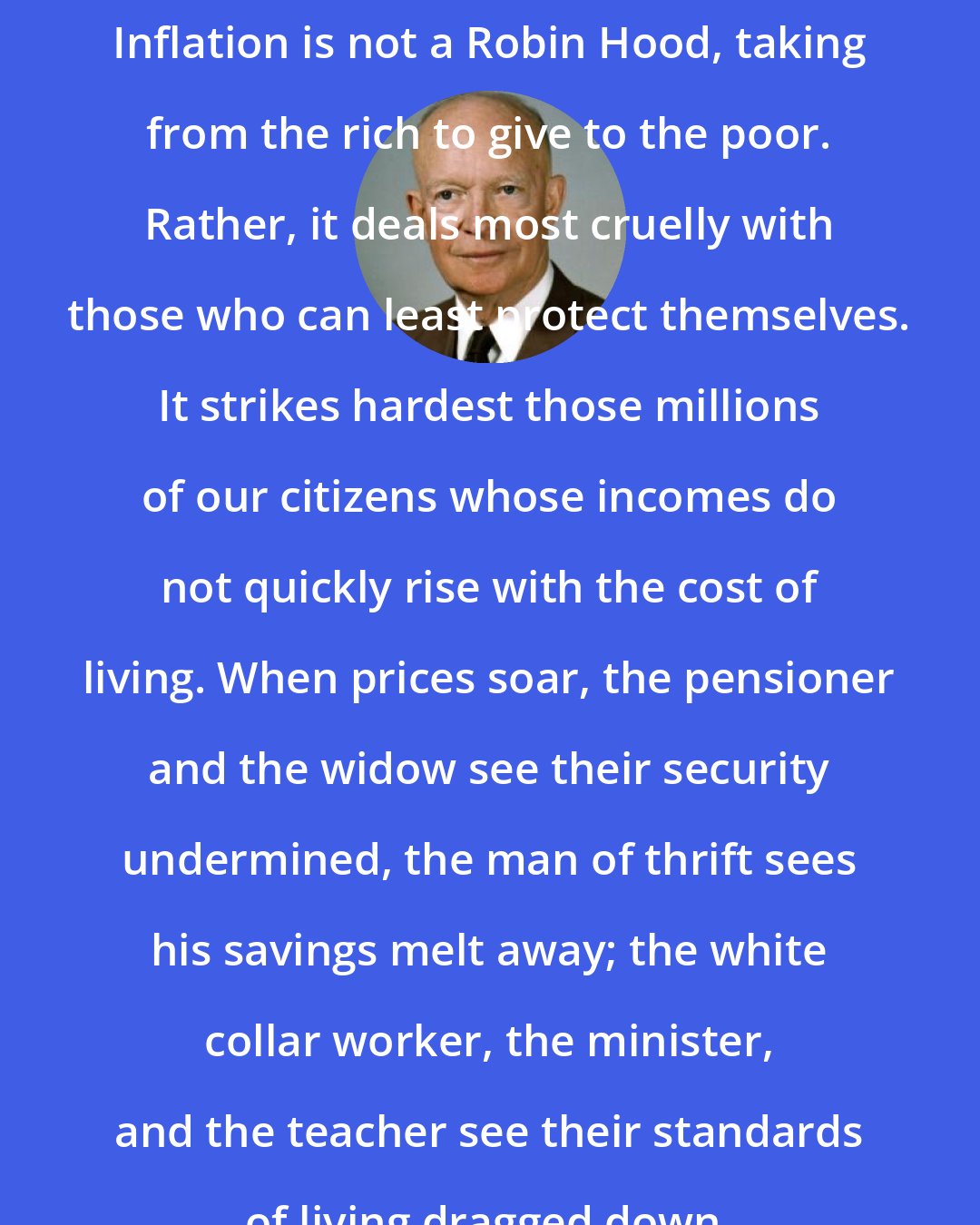 Dwight D. Eisenhower: Inflation is not a Robin Hood, taking from the rich to give to the poor. Rather, it deals most cruelly with those who can least protect themselves. It strikes hardest those millions of our citizens whose incomes do not quickly rise with the cost of living. When prices soar, the pensioner and the widow see their security undermined, the man of thrift sees his savings melt away; the white collar worker, the minister, and the teacher see their standards of living dragged down.