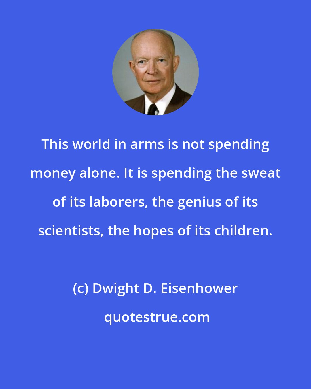 Dwight D. Eisenhower: This world in arms is not spending money alone. It is spending the sweat of its laborers, the genius of its scientists, the hopes of its children.