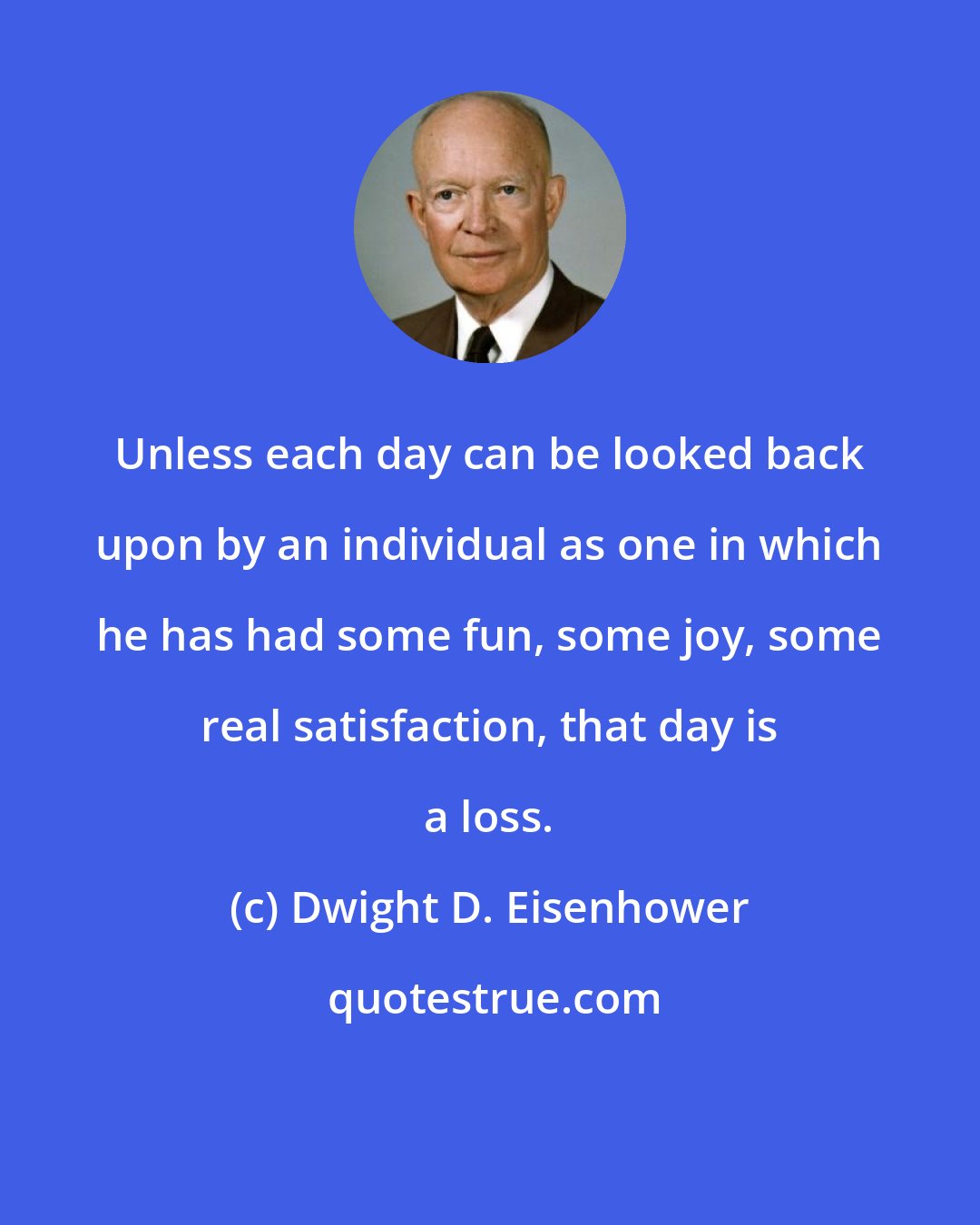 Dwight D. Eisenhower: Unless each day can be looked back upon by an individual as one in which he has had some fun, some joy, some real satisfaction, that day is a loss.