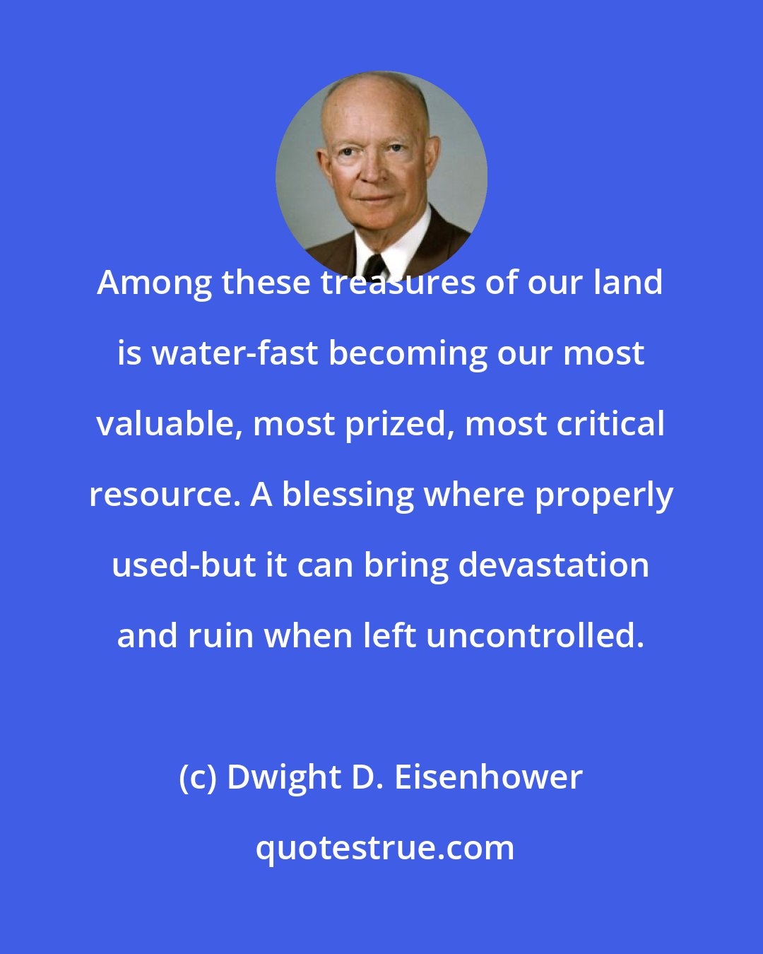 Dwight D. Eisenhower: Among these treasures of our land is water-fast becoming our most valuable, most prized, most critical resource. A blessing where properly used-but it can bring devastation and ruin when left uncontrolled.