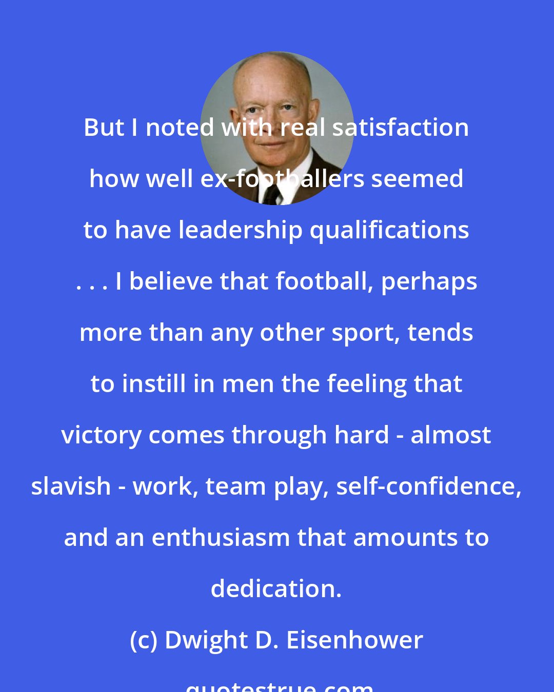 Dwight D. Eisenhower: But I noted with real satisfaction how well ex-footballers seemed to have leadership qualifications . . . I believe that football, perhaps more than any other sport, tends to instill in men the feeling that victory comes through hard - almost slavish - work, team play, self-confidence, and an enthusiasm that amounts to dedication.
