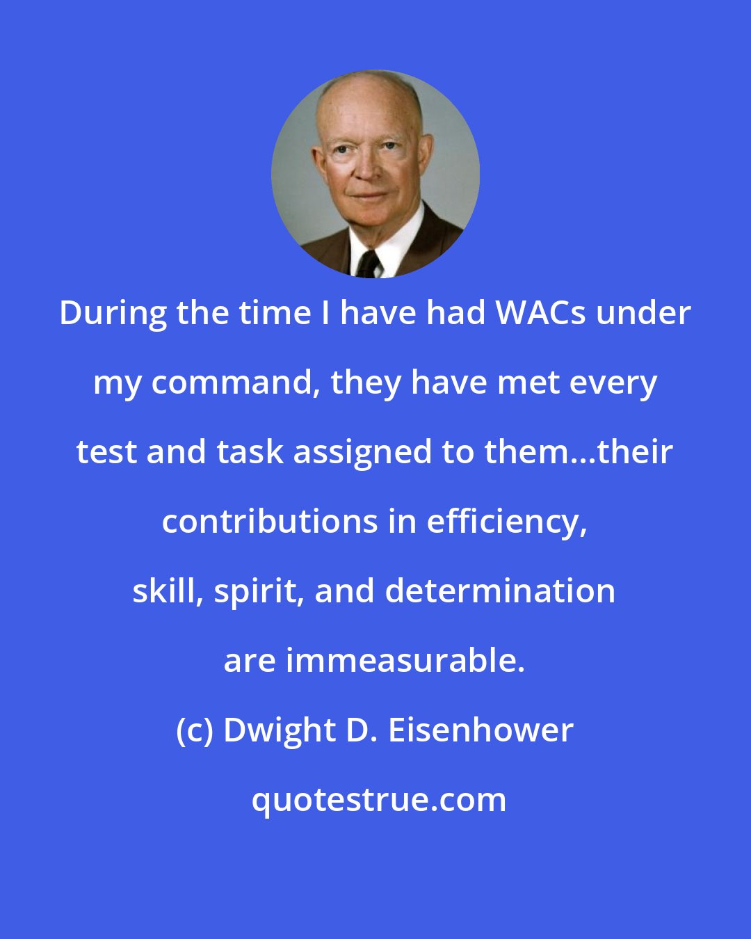 Dwight D. Eisenhower: During the time I have had WACs under my command, they have met every test and task assigned to them...their contributions in efficiency, skill, spirit, and determination are immeasurable.