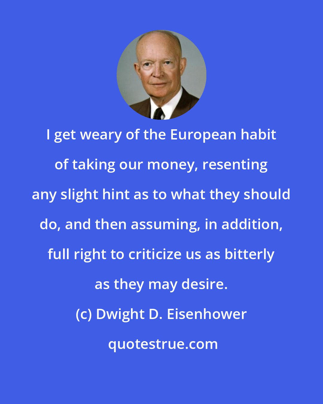 Dwight D. Eisenhower: I get weary of the European habit of taking our money, resenting any slight hint as to what they should do, and then assuming, in addition, full right to criticize us as bitterly as they may desire.