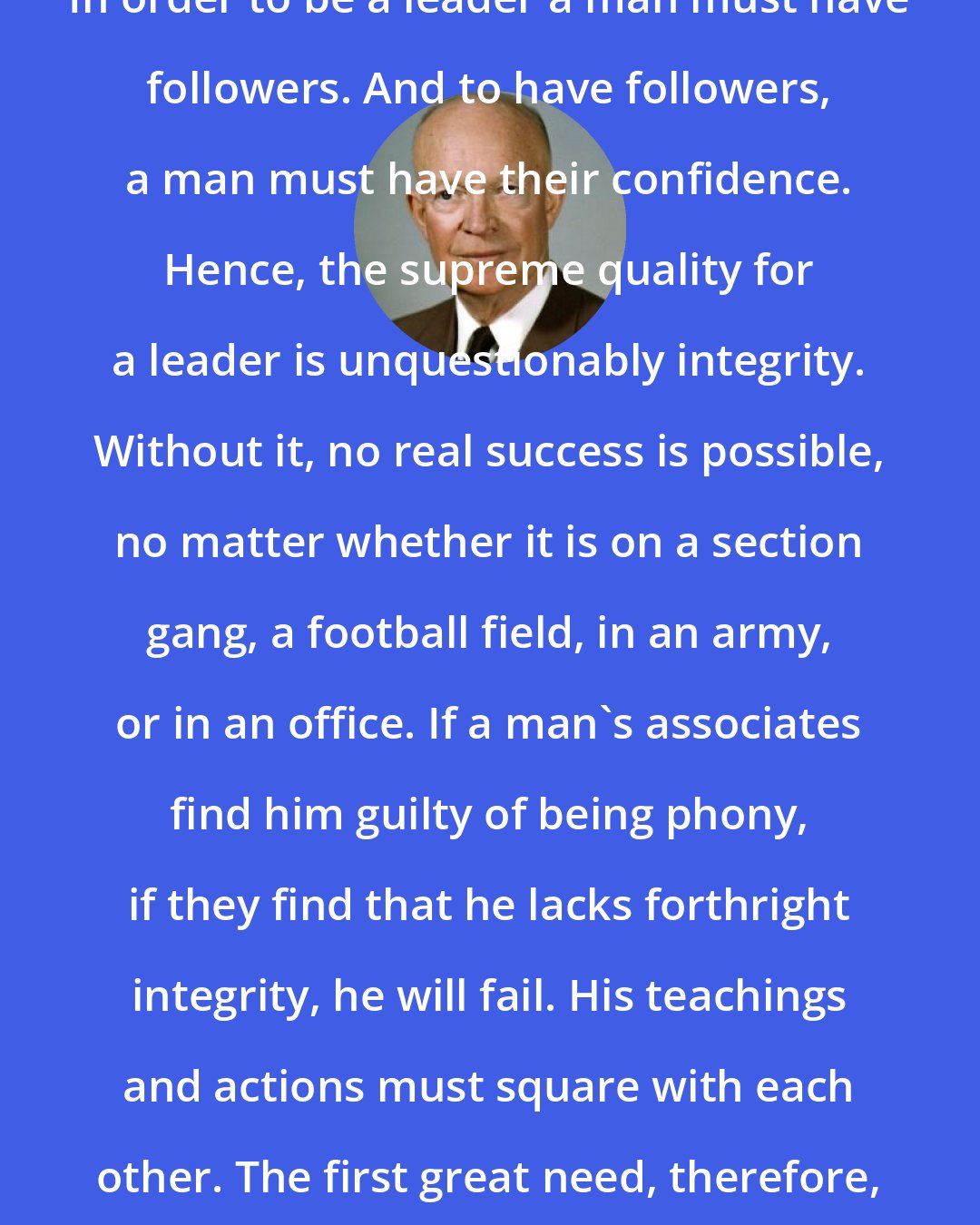 Dwight D. Eisenhower: In order to be a leader a man must have followers. And to have followers, a man must have their confidence. Hence, the supreme quality for a leader is unquestionably integrity. Without it, no real success is possible, no matter whether it is on a section gang, a football field, in an army, or in an office. If a man's associates find him guilty of being phony, if they find that he lacks forthright integrity, he will fail. His teachings and actions must square with each other. The first great need, therefore, is integrity and high purpose.