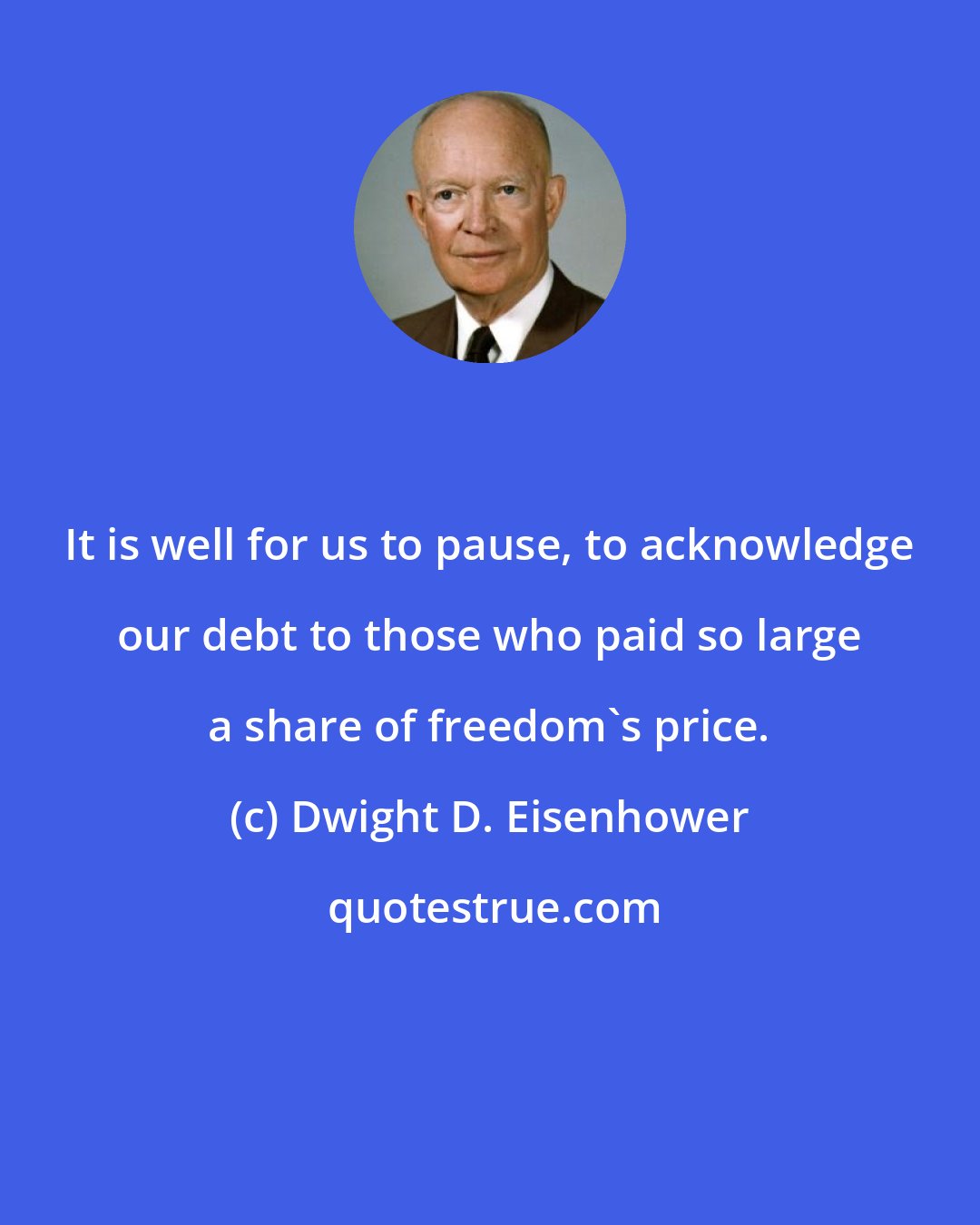 Dwight D. Eisenhower: It is well for us to pause, to acknowledge our debt to those who paid so large a share of freedom's price.