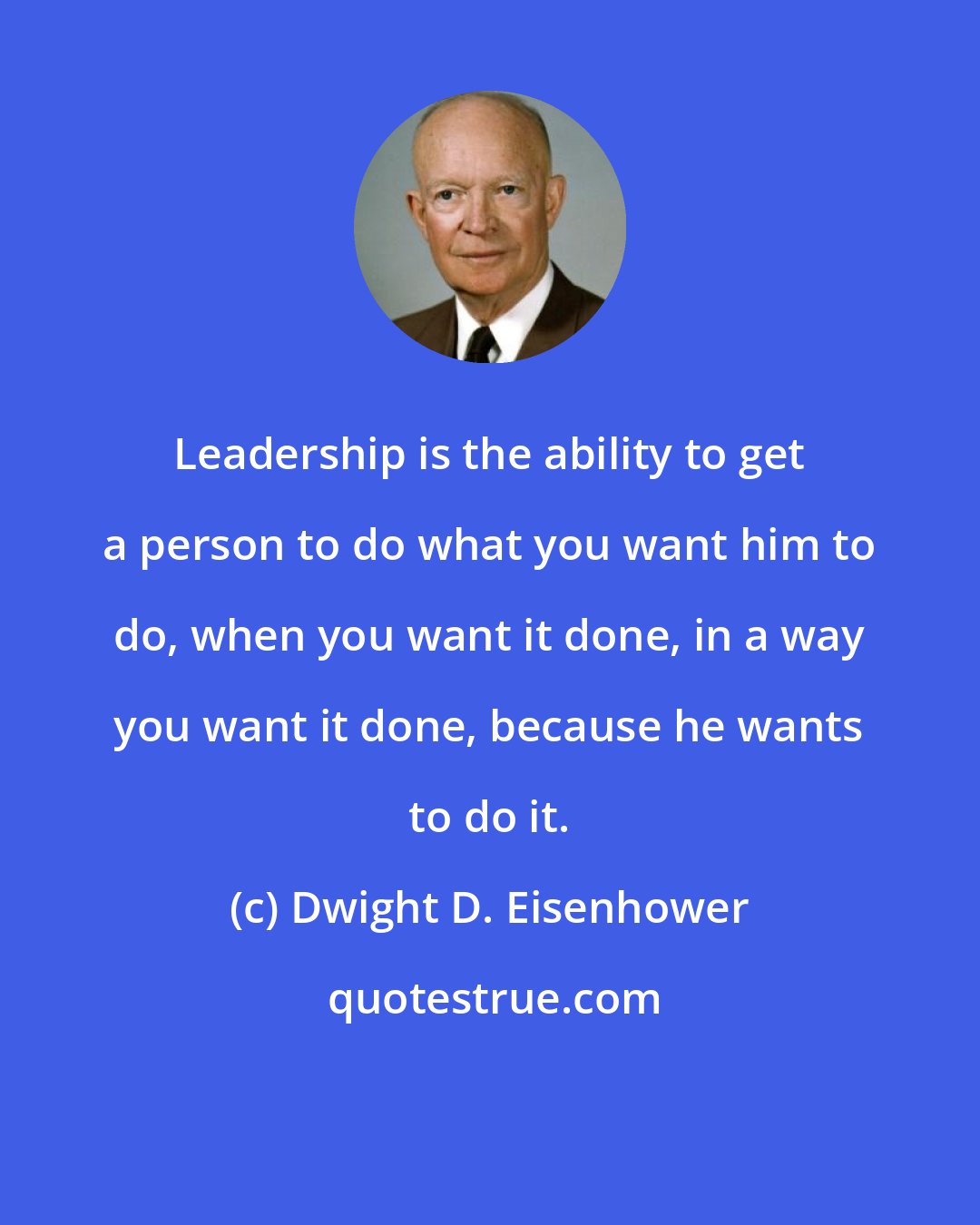 Dwight D. Eisenhower: Leadership is the ability to get a person to do what you want him to do, when you want it done, in a way you want it done, because he wants to do it.