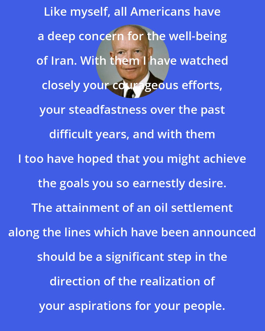 Dwight D. Eisenhower: Like myself, all Americans have a deep concern for the well-being of Iran. With them I have watched closely your courageous efforts, your steadfastness over the past difficult years, and with them I too have hoped that you might achieve the goals you so earnestly desire. The attainment of an oil settlement along the lines which have been announced should be a significant step in the direction of the realization of your aspirations for your people.