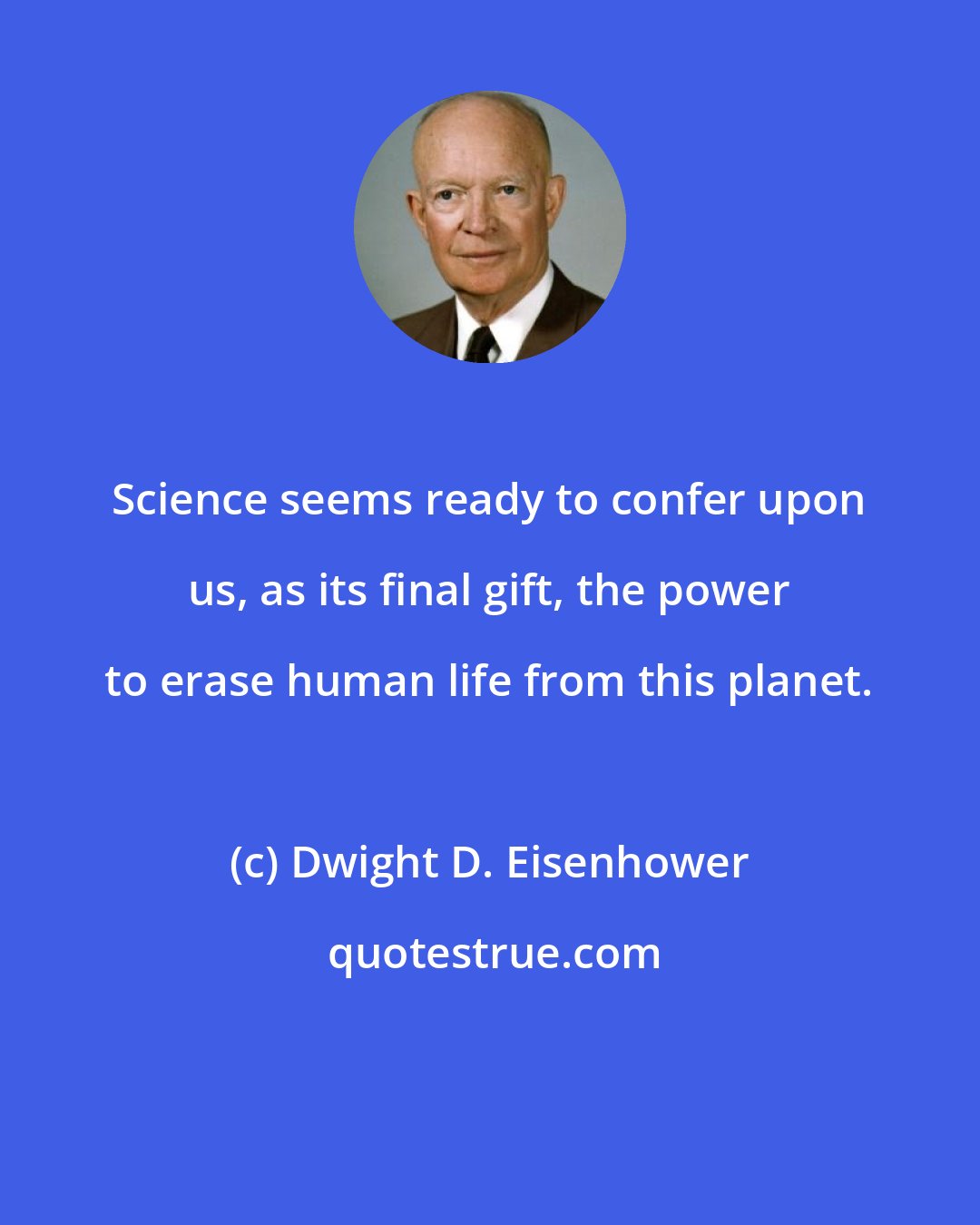 Dwight D. Eisenhower: Science seems ready to confer upon us, as its final gift, the power to erase human life from this planet.