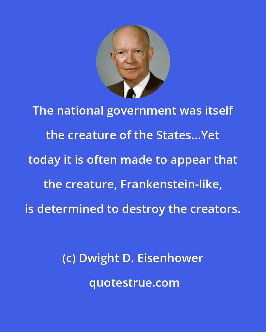 Dwight D. Eisenhower: The national government was itself the creature of the States...Yet today it is often made to appear that the creature, Frankenstein-like, is determined to destroy the creators.