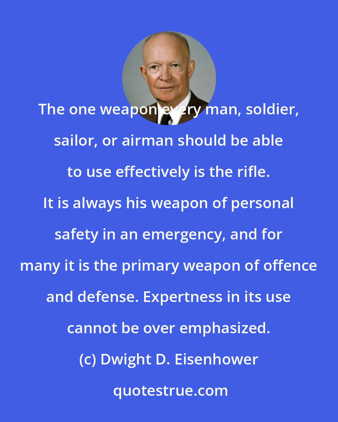 Dwight D. Eisenhower: The one weapon every man, soldier, sailor, or airman should be able to use effectively is the rifle. It is always his weapon of personal safety in an emergency, and for many it is the primary weapon of offence and defense. Expertness in its use cannot be over emphasized.