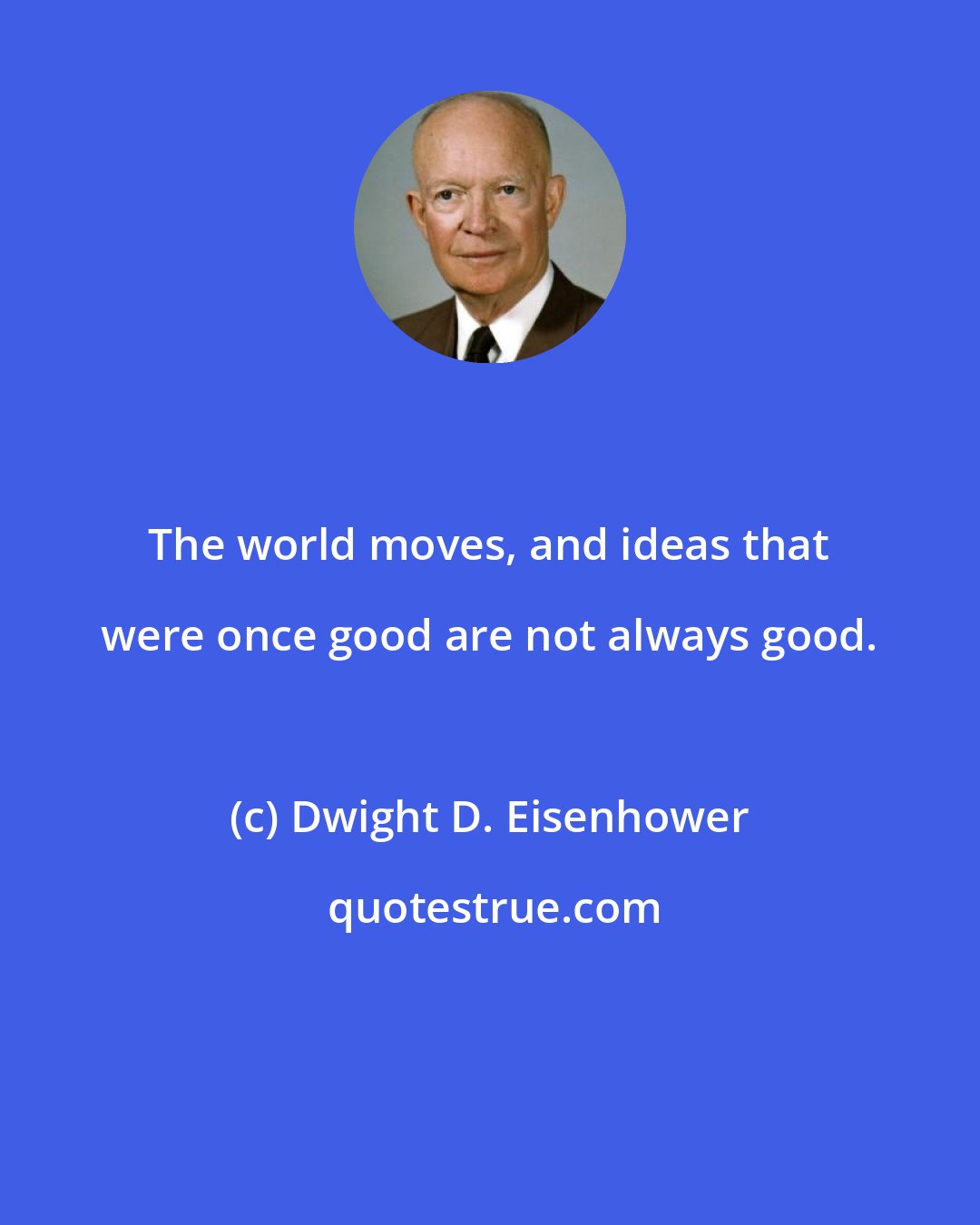 Dwight D. Eisenhower: The world moves, and ideas that were once good are not always good.